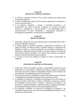 16
Artigo 38.º
(Direito à livre iniciativa económica)
1. A iniciativa económica privada é livre, sendo exercida com respeito pela
Constituição e pela lei.
2. A todos é reconhecido o direito à livre iniciativa empresarial e cooperativa, a
exercer nos termos da lei.
3. A lei promove, disciplina e protege a actividade económica e os
investimentos por parte de pessoas singulares ou colectivas privadas,
nacionais e estrangeiras, a fim de garantir a sua contribuição para o
desenvolvimento do país, defendendo a emancipação económica e
tecnológica dos angolanos e os interesses dos trabalhadores.
Artigo 39.º
(Direito ao ambiente)
1. Todos têm o direito de viver num ambiente sadio e não poluído, bem como o
dever de o defender e preservar.
2. O Estado adopta as medidas necessárias à protecção do ambiente e das
espécies da flora e da fauna em todo o território nacional, à manutenção do
equilíbrio ecológico, à correcta localização das actividades económicas e à
exploração e utilização racional de todos os recursos naturais, no quadro de
um desenvolvimento sustentável e do respeito pelos direitos das gerações
futuras e da preservação das diferentes espécies.
3. A lei pune os actos que ponham em perigo ou lesem a preservação do
ambiente.
Artigo 40.º
(Liberdade de expressão e de informação)
1. Todos têm o direito de exprimir, divulgar e compartilhar livremente os seus
pensamentos, as suas ideias e opiniões, pela palavra, imagem ou qualquer
outro meio, bem como o direito e a liberdade de informar, de se informar e de
ser informado, sem impedimentos nem discriminações.
2. O exercício dos direitos e liberdades constantes do número anterior não pode
ser impedido nem limitado por qualquer tipo ou forma de censura.
3. A liberdade de expressão e a liberdade de informação têm como limites os
direitos de todos ao bom nome, à honra e à reputação, à imagem e à reserva
da intimidade da vida privada e familiar, a protecção da infância e da
juventude, o segredo de Estado, o segredo de justiça, o segredo profissional e
demais garantias daqueles direitos, nos termos regulados pela lei.
4. As infracções cometidas no exercício da liberdade de expressão e de
informação fazem incorrer o seu autor em responsabilidade disciplinar, civil e
criminal, nos termos da lei.
 