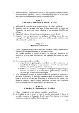 17
5. A todas as pessoas, singulares ou colectivas, é assegurado, nos termos da lei e
em condições de igualdade e eficácia, o direito de resposta e de rectificação,
bem como o direito a indemnização pelos danos sofridos.
Artigo 41.º
(Liberdade de consciência, de religião e de culto)
1. A liberdade de consciência, de crença religiosa e de culto é inviolável.
2. Ninguém pode ser privado dos seus direitos, perseguido ou isento de
obrigações por motivo de crença religiosa ou de convicção filosófica ou
política.
3. É garantido o direito à objecção de consciência, nos termos da lei.
4. Ninguém pode ser questionado por qualquer autoridade acerca das suas
convicções ou práticas religiosas, salvo para recolha de dados estatísticos não
individualmente identificáveis.
Artigo 42.º
(Propriedade intelectual)
1. É livre a expressão da actividade intelectual, artística, política, científica e de
comunicação, independentemente de censura ou licença.
2. Aos autores pertence o direito exclusivo de utilização, publicação ou
reprodução de suas obras, transmissível aos herdeiros pelo tempo que a lei
fixar.
3. São assegurados, nos termos da lei:
a) A protecção às participações individuais em obras colectivas e à
reprodução da imagem e voz humanas, incluindo nas actividades
culturais, educacionais, políticas e desportivas;
b) O direito aos criadores, aos intérpretes e às respectivas representações
sindicais e associativas de fiscalização do aproveitamento económico
das obras que criem ou de que participem.
4. A lei assegura aos autores de inventos industriais, patentes de invenções e
processos tecnológicos o privilégio temporário para a sua utilização, bem
como a protecção às criações industriais, à propriedade das marcas, aos
nomes de empresas e a outros signos distintivos, tendo em vista o interesse
social e o desenvolvimento tecnológico e económico do País.
Artigo 43.º
(Liberdade de criação cultural e científica)
1. É livre a criação intelectual, artística, científica e tecnológica.
2. A liberdade a que se refere o número anterior compreende o direito à
invenção, produção e divulgação da obra científica, literária ou artística,
incluindo a protecção legal dos direitos de autor.
 