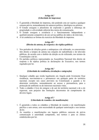 18
Artigo 44.º
(Liberdade de imprensa)
1. É garantida a liberdade de imprensa, não podendo esta ser sujeita a qualquer
censura prévia, nomeadamente de natureza política, ideológica ou artística.
2. O Estado assegura o pluralismo de expressão e garante a diferença de
propriedade e a diversidade editorial dos meios de comunicação.
3. O Estado assegura a existência e o funcionamento independente e
qualitativamente competitivo de um serviço público de rádio e de televisão.
4. A lei estabelece as formas de exercício da liberdade de imprensa.
Artigo 45.º
(Direito de antena, de resposta e de réplica política)
1. Nos períodos de eleições gerais e autárquicas e de referendo, os concorrentes
têm direito a tempos de antena nas estações de radiodifusão e de televisão
públicas, de acordo com o âmbito da eleição ou do referendo, nos termos da
Constituição e da lei.
2. Os partidos políticos representados na Assembleia Nacional têm direito de
resposta e de réplica política às declarações do Executivo, nos termos
regulados por lei.
Artigo 46.º
(Liberdade de residência, circulação e emigração)
1. Qualquer cidadão que resida legalmente em Angola pode livremente fixar
residência, movimentar-se e permanecer em qualquer parte do território
nacional, excepto nos casos previstos na Constituição e quando a lei
determine restrições, nomeadamente ao acesso e permanência, para a
protecção do ambiente ou de interesses nacionais vitais.
2. Todo o cidadão é livre de emigrar e de sair do território nacional e de a ele
regressar, sem prejuízo das limitações decorrentes do cumprimento de
deveres legais.
Artigo 47.º
(Liberdade de reunião e de manifestação)
1. É garantida a todos os cidadãos a liberdade de reunião e de manifestação
pacífica e sem armas, sem necessidade de qualquer autorização e nos termos
da lei.
2. As reuniões e manifestações em lugares públicos carecem de prévia
comunicação à autoridade competente, nos termos e para os efeitos
estabelecidos por lei.
 