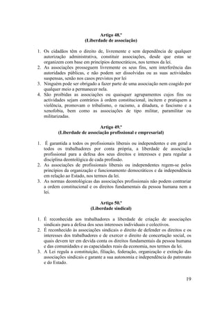 19
Artigo 48.º
(Liberdade de associação)
1. Os cidadãos têm o direito de, livremente e sem dependência de qualquer
autorização administrativa, constituir associações, desde que estas se
organizem com base em princípios democráticos, nos termos da lei.
2. As associações prosseguem livremente os seus fins, sem interferência das
autoridades públicas, e não podem ser dissolvidas ou as suas actividades
suspensas, senão nos casos previstos por lei
3. Ninguém pode ser obrigado a fazer parte de uma associação nem coagido por
qualquer meio a permanecer nela.
4. São proibidas as associações ou quaisquer agrupamentos cujos fins ou
actividades sejam contrários à ordem constitucional, incitem e pratiquem a
violência, promovam o tribalismo, o racismo, a ditadura, o fascismo e a
xenofobia, bem como as associações de tipo militar, paramilitar ou
militarizadas.
Artigo 49.º
(Liberdade de associação profissional e empresarial)
1. É garantida a todos os profissionais liberais ou independentes e em geral a
todos os trabalhadores por conta própria, a liberdade de associação
profissional para a defesa dos seus direitos e interesses e para regular a
disciplina deontológica de cada profissão.
2. As associações de profissionais liberais ou independentes regem-se pelos
princípios da organização e funcionamento democráticos e da independência
em relação ao Estado, nos termos da lei.
3. As normas deontológicas das associações profissionais não podem contrariar
a ordem constitucional e os direitos fundamentais da pessoa humana nem a
lei.
Artigo 50.º
(Liberdade sindical)
1. É reconhecida aos trabalhadores a liberdade de criação de associações
sindicais para a defesa dos seus interesses individuais e colectivos.
2. É reconhecido às associações sindicais o direito de defender os direitos e os
interesses dos trabalhadores e de exercer o direito de concertação social, os
quais devem ter em devida conta os direitos fundamentais da pessoa humana
e das comunidades e as capacidades reais da economia, nos termos da lei.
3. A Lei regula a constituição, filiação, federação, organização e extinção das
associações sindicais e garante a sua autonomia e independência do patronato
e do Estado.
 