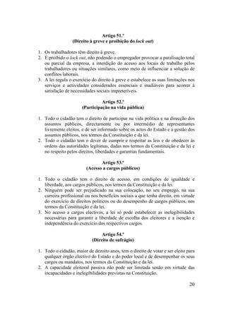 20
Artigo 51.º
(Direito à greve e proibição do lock out)
1. Os trabalhadores têm direito à greve.
2. É proibido o lock out, não podendo o empregador provocar a paralisação total
ou parcial da empresa, a interdição do acesso aos locais de trabalho pelos
trabalhadores ou situações similares, como meio de influenciar a solução de
conflitos laborais.
3. A lei regula o exercício do direito à greve e estabelece as suas limitações nos
serviços e actividades considerados essenciais e inadiáveis para acorrer à
satisfação de necessidades sociais impreteríveis.
Artigo 52.º
(Participação na vida pública)
1. Todo o cidadão tem o direito de participar na vida política e na direcção dos
assuntos públicos, directamente ou por intermédio de representantes
livremente eleitos, e de ser informado sobre os actos do Estado e a gestão dos
assuntos públicos, nos termos da Constituição e da lei.
2. Todo o cidadão tem o dever de cumprir e respeitar as leis e de obedecer às
ordens das autoridades legítimas, dadas nos termos da Constituição e da lei e
no respeito pelos direitos, liberdades e garantias fundamentais.
Artigo 53.º
(Acesso a cargos públicos)
1. Todo o cidadão tem o direito de acesso, em condições de igualdade e
liberdade, aos cargos públicos, nos termos da Constituição e da lei.
2. Ninguém pode ser prejudicado na sua colocação, no seu emprego, na sua
carreira profissional ou nos benefícios sociais a que tenha direito, em virtude
do exercício de direitos políticos ou do desempenho de cargos públicos, nos
termos da Constituição e da lei.
3. No acesso a cargos electivos, a lei só pode estabelecer as inelegibilidades
necessárias para garantir a liberdade de escolha dos eleitores e a isenção e
independência do exercício dos respectivos cargos.
Artigo 54.º
(Direito de sufrágio)
1. Todo o cidadão, maior de dezoito anos, tem o direito de votar e ser eleito para
qualquer órgão electivo do Estado e do poder local e de desempenhar os seus
cargos ou mandatos, nos termos da Constituição e da lei.
2. A capacidade eleitoral passiva não pode ser limitada senão em virtude das
incapacidades e inelegibilidades previstas na Constituição.
 
