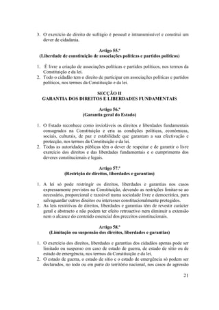 21
3. O exercício de direito de sufrágio é pessoal e intransmissível e constitui um
dever de cidadania.
Artigo 55.º
(Liberdade de constituição de associações políticas e partidos políticos)
1. É livre a criação de associações políticas e partidos políticos, nos termos da
Constituição e da lei.
2. Todo o cidadão tem o direito de participar em associações políticas e partidos
políticos, nos termos da Constituição e da lei.
SECÇÃO II
GARANTIA DOS DIREITOS E LIBERDADES FUNDAMENTAIS
Artigo 56.º
(Garantia geral do Estado)
1. O Estado reconhece como invioláveis os direitos e liberdades fundamentais
consagrados na Constituição e cria as condições políticas, económicas,
sociais, culturais, de paz e estabilidade que garantam a sua efectivação e
protecção, nos termos da Constituição e da lei.
2. Todas as autoridades públicas têm o dever de respeitar e de garantir o livre
exercício dos direitos e das liberdades fundamentais e o cumprimento dos
deveres constitucionais e legais.
Artigo 57.º
(Restrição de direitos, liberdades e garantias)
1. A lei só pode restringir os direitos, liberdades e garantias nos casos
expressamente previstos na Constituição, devendo as restrições limitar-se ao
necessário, proporcional e razoável numa sociedade livre e democrática, para
salvaguardar outros direitos ou interesses constitucionalmente protegidos.
2. As leis restritivas de direitos, liberdades e garantias têm de revestir carácter
geral e abstracto e não podem ter efeito retroactivo nem diminuir a extensão
nem o alcance do conteúdo essencial dos preceitos constitucionais.
Artigo 58.º
(Limitação ou suspensão dos direitos, liberdades e garantias)
1. O exercício dos direitos, liberdades e garantias dos cidadãos apenas pode ser
limitado ou suspenso em caso de estado de guerra, de estado de sítio ou de
estado de emergência, nos termos da Constituição e da lei.
2. O estado de guerra, o estado de sítio e o estado de emergência só podem ser
declarados, no todo ou em parte do território nacional, nos casos de agressão
 