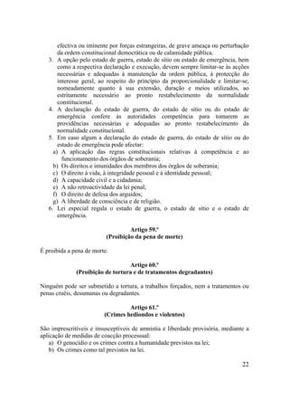 22
efectiva ou iminente por forças estrangeiras, de grave ameaça ou perturbação
da ordem constitucional democrática ou de calamidade pública.
3. A opção pelo estado de guerra, estado de sítio ou estado de emergência, bem
como a respectiva declaração e execução, devem sempre limitar-se às acções
necessárias e adequadas à manutenção da ordem pública, à protecção do
interesse geral, ao respeito do princípio da proporcionalidade e limitar-se,
nomeadamente quanto à sua extensão, duração e meios utilizados, ao
estritamente necessário ao pronto restabelecimento da normalidade
constitucional.
4. A declaração do estado de guerra, do estado de sítio ou do estado de
emergência confere às autoridades competência para tomarem as
providências necessárias e adequadas ao pronto restabelecimento da
normalidade constitucional.
5. Em caso algum a declaração do estado de guerra, do estado de sítio ou do
estado de emergência pode afectar:
a) A aplicação das regras constitucionais relativas à competência e ao
funcionamento dos órgãos de soberania;
b) Os direitos e imunidades dos membros dos órgãos de soberania;
c) O direito à vida, à integridade pessoal e à identidade pessoal;
d) A capacidade civil e a cidadania;
e) A não retroactividade da lei penal;
f) O direito de defesa dos arguidos;
g) A liberdade de consciência e de religião.
6. Lei especial regula o estado de guerra, o estado de sítio e o estado de
emergência.
Artigo 59.º
(Proibição da pena de morte)
É proibida a pena de morte.
Artigo 60.º
(Proibição de tortura e de tratamentos degradantes)
Ninguém pode ser submetido a tortura, a trabalhos forçados, nem a tratamentos ou
penas cruéis, desumanas ou degradantes.
Artigo 61.º
(Crimes hediondos e violentos)
São imprescritíveis e insusceptíveis de amnistia e liberdade provisória, mediante a
aplicação de medidas de coacção processual:
a) O genocídio e os crimes contra a humanidade previstos na lei;
b) Os crimes como tal previstos na lei.
 