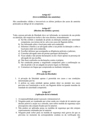 23
Artigo 62.º
(Irreversibilidade das amnistias)
São considerados válidos e irreversíveis os efeitos jurídicos dos actos de amnistia
praticados ao abrigo de lei competente.
Artigo 63.º
(Direitos dos detidos e presos)
Toda a pessoa privada da liberdade deve ser informada, no momento da sua prisão
ou detenção, das respectivas razões e dos seus direitos, nomeadamente:
a) Ser-lhe exibido o mandado de prisão ou detenção emitido por autoridade
competente, nos termos da lei, salvo nos casos de flagrante delito;
b) Ser informada sobre o local para onde será conduzida;
c) Informar à família e ao advogado sobre a sua prisão ou detenção e sobre o
local para onde será conduzida;
d) Escolher defensor que acompanhe as diligências policiais e judiciais;
e) Consultar advogado antes de prestar quaisquer declarações;
f) Ficar calada e não prestar declarações ou de o fazer apenas na presença de
advogado de sua escolha;
g) Não fazer confissões ou declarações contra si própria;
h) Ser conduzida perante o magistrado competente para a confirmação ou
não da prisão e de ser julgada nos prazos legais ou libertada;
i) Comunicar em língua que compreenda ou mediante intérprete.
Artigo 64.º
(Privação da liberdade)
1. A privação da liberdade apenas é permitida nos casos e nas condições
determinadas por lei.
2. A polícia ou outra entidade apenas podem deter ou prender nos casos
previstos na Constituição e na lei, em flagrante delito ou quando munidas de
mandado de autoridade competente.
Artigo 65.º
(Aplicação da lei criminal)
1. A responsabilidade penal é pessoal e intransmissível.
2. Ninguém pode ser condenado por crime senão em virtude de lei anterior que
declare punível a acção ou a omissão, nem sofrer medida de segurança cujos
pressupostos não estejam fixados por lei anterior.
3. Não podem ser aplicadas penas ou medidas de segurança que não estejam
expressamente cominadas por lei anterior.
4. Ninguém pode sofrer pena ou medida de segurança mais graves do que as
previstas no momento da correspondente conduta ou da verificação dos
 