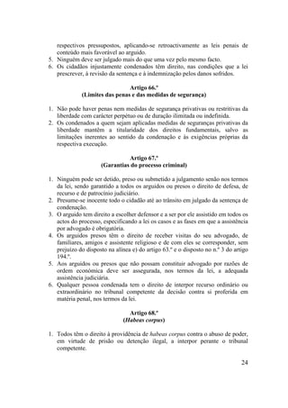 24
respectivos pressupostos, aplicando-se retroactivamente as leis penais de
conteúdo mais favorável ao arguido.
5. Ninguém deve ser julgado mais do que uma vez pelo mesmo facto.
6. Os cidadãos injustamente condenados têm direito, nas condições que a lei
prescrever, à revisão da sentença e à indemnização pelos danos sofridos.
Artigo 66.º
(Limites das penas e das medidas de segurança)
1. Não pode haver penas nem medidas de segurança privativas ou restritivas da
liberdade com carácter perpétuo ou de duração ilimitada ou indefinida.
2. Os condenados a quem sejam aplicadas medidas de seguranças privativas da
liberdade mantêm a titularidade dos direitos fundamentais, salvo as
limitações inerentes ao sentido da condenação e às exigências próprias da
respectiva execução.
Artigo 67.º
(Garantias do processo criminal)
1. Ninguém pode ser detido, preso ou submetido a julgamento senão nos termos
da lei, sendo garantido a todos os arguidos ou presos o direito de defesa, de
recurso e de patrocínio judiciário.
2. Presume-se inocente todo o cidadão até ao trânsito em julgado da sentença de
condenação.
3. O arguido tem direito a escolher defensor e a ser por ele assistido em todos os
actos do processo, especificando a lei os casos e as fases em que a assistência
por advogado é obrigatória.
4. Os arguidos presos têm o direito de receber visitas do seu advogado, de
familiares, amigos e assistente religioso e de com eles se corresponder, sem
prejuízo do disposto na alínea e) do artigo 63.º e o disposto no n.º 3 do artigo
194.º.
5. Aos arguidos ou presos que não possam constituir advogado por razões de
ordem económica deve ser assegurada, nos termos da lei, a adequada
assistência judiciária.
6. Qualquer pessoa condenada tem o direito de interpor recurso ordinário ou
extraordinário no tribunal competente da decisão contra si proferida em
matéria penal, nos termos da lei.
Artigo 68.º
(Habeas corpus)
1. Todos têm o direito à providência de habeas corpus contra o abuso de poder,
em virtude de prisão ou detenção ilegal, a interpor perante o tribunal
competente.
 