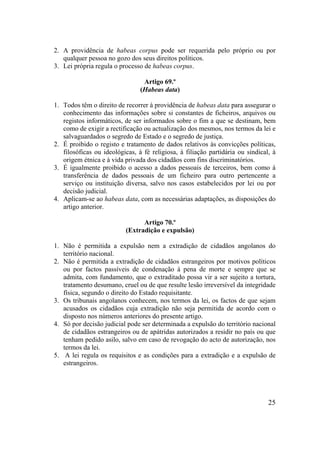 25
2. A providência de habeas corpus pode ser requerida pelo próprio ou por
qualquer pessoa no gozo dos seus direitos políticos.
3. Lei própria regula o processo de habeas corpus.
Artigo 69.º
(Habeas data)
1. Todos têm o direito de recorrer à providência de habeas data para assegurar o
conhecimento das informações sobre si constantes de ficheiros, arquivos ou
registos informáticos, de ser informados sobre o fim a que se destinam, bem
como de exigir a rectificação ou actualização dos mesmos, nos termos da lei e
salvaguardados o segredo de Estado e o segredo de justiça.
2. É proibido o registo e tratamento de dados relativos às convicções políticas,
filosóficas ou ideológicas, à fé religiosa, à filiação partidária ou sindical, à
origem étnica e à vida privada dos cidadãos com fins discriminatórios.
3. É igualmente proibido o acesso a dados pessoais de terceiros, bem como à
transferência de dados pessoais de um ficheiro para outro pertencente a
serviço ou instituição diversa, salvo nos casos estabelecidos por lei ou por
decisão judicial.
4. Aplicam-se ao habeas data, com as necessárias adaptações, as disposições do
artigo anterior.
Artigo 70.º
(Extradição e expulsão)
1. Não é permitida a expulsão nem a extradição de cidadãos angolanos do
território nacional.
2. Não é permitida a extradição de cidadãos estrangeiros por motivos políticos
ou por factos passíveis de condenação à pena de morte e sempre que se
admita, com fundamento, que o extraditado possa vir a ser sujeito a tortura,
tratamento desumano, cruel ou de que resulte lesão irreversível da integridade
física, segundo o direito do Estado requisitante.
3. Os tribunais angolanos conhecem, nos termos da lei, os factos de que sejam
acusados os cidadãos cuja extradição não seja permitida de acordo com o
disposto nos números anteriores do presente artigo.
4. Só por decisão judicial pode ser determinada a expulsão do território nacional
de cidadãos estrangeiros ou de apátridas autorizados a residir no país ou que
tenham pedido asilo, salvo em caso de revogação do acto de autorização, nos
termos da lei.
5. A lei regula os requisitos e as condições para a extradição e a expulsão de
estrangeiros.
 