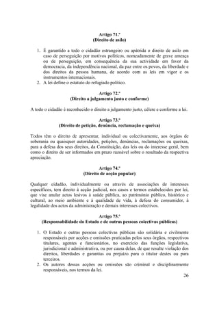 26
Artigo 71.º
(Direito de asilo)
1. É garantido a todo o cidadão estrangeiro ou apátrida o direito de asilo em
caso de perseguição por motivos políticos, nomeadamente de grave ameaça
ou de perseguição, em consequência da sua actividade em favor da
democracia, da independência nacional, da paz entre os povos, da liberdade e
dos direitos da pessoa humana, de acordo com as leis em vigor e os
instrumentos internacionais.
2. A lei define o estatuto do refugiado político.
Artigo 72.º
(Direito a julgamento justo e conforme)
A todo o cidadão é reconhecido o direito a julgamento justo, célere e conforme a lei.
Artigo 73.º
(Direito de petição, denúncia, reclamação e queixa)
Todos têm o direito de apresentar, individual ou colectivamente, aos órgãos de
soberania ou quaisquer autoridades, petições, denúncias, reclamações ou queixas,
para a defesa dos seus direitos, da Constituição, das leis ou do interesse geral, bem
como o direito de ser informados em prazo razoável sobre o resultado da respectiva
apreciação.
Artigo 74.º
(Direito de acção popular)
Qualquer cidadão, individualmente ou através de associações de interesses
específicos, tem direito à acção judicial, nos casos e termos estabelecidos por lei,
que vise anular actos lesivos à saúde pública, ao património público, histórico e
cultural, ao meio ambiente e à qualidade de vida, à defesa do consumidor, à
legalidade dos actos da administração e demais interesses colectivos.
Artigo 75.º
(Responsabilidade do Estado e de outras pessoas colectivas públicas)
1. O Estado e outras pessoas colectivas públicas são solidária e civilmente
responsáveis por acções e omissões praticadas pelos seus órgãos, respectivos
titulares, agentes e funcionários, no exercício das funções legislativa,
jurisdicional e administrativa, ou por causa delas, de que resulte violação dos
direitos, liberdades e garantias ou prejuízo para o titular destes ou para
terceiros.
2. Os autores dessas acções ou omissões são criminal e disciplinarmente
responsáveis, nos termos da lei.
 