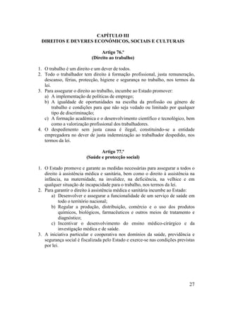 27
CAPÍTULO III
DIREITOS E DEVERES ECONÓMICOS, SOCIAIS E CULTURAIS
Artigo 76.º
(Direito ao trabalho)
1. O trabalho é um direito e um dever de todos.
2. Todo o trabalhador tem direito à formação profissional, justa remuneração,
descanso, férias, protecção, higiene e segurança no trabalho, nos termos da
lei.
3. Para assegurar o direito ao trabalho, incumbe ao Estado promover:
a) A implementação de políticas de emprego;
b) A igualdade de oportunidades na escolha da profissão ou género de
trabalho e condições para que não seja vedado ou limitado por qualquer
tipo de discriminação;
c) A formação académica e o desenvolvimento científico e tecnológico, bem
como a valorização profissional dos trabalhadores.
4. O despedimento sem justa causa é ilegal, constituindo-se a entidade
empregadora no dever de justa indemnização ao trabalhador despedido, nos
termos da lei.
Artigo 77.º
(Saúde e protecção social)
1. O Estado promove e garante as medidas necessárias para assegurar a todos o
direito à assistência médica e sanitária, bem como o direito à assistência na
infância, na maternidade, na invalidez, na deficiência, na velhice e em
qualquer situação de incapacidade para o trabalho, nos termos da lei.
2. Para garantir o direito à assistência médica e sanitária incumbe ao Estado:
a) Desenvolver e assegurar a funcionalidade de um serviço de saúde em
todo o território nacional;
b) Regular a produção, distribuição, comércio e o uso dos produtos
químicos, biológicos, farmacêuticos e outros meios de tratamento e
diagnóstico;
c) Incentivar o desenvolvimento do ensino médico-cirúrgico e da
investigação médica e de saúde.
3. A iniciativa particular e cooperativa nos domínios da saúde, previdência e
segurança social é fiscalizada pelo Estado e exerce-se nas condições previstas
por lei.
 