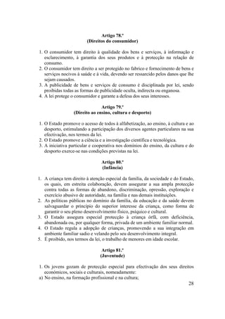 28
Artigo 78.º
(Direitos do consumidor)
1. O consumidor tem direito à qualidade dos bens e serviços, à informação e
esclarecimento, à garantia dos seus produtos e à protecção na relação de
consumo.
2. O consumidor tem direito a ser protegido no fabrico e fornecimento de bens e
serviços nocivos à saúde e à vida, devendo ser ressarcido pelos danos que lhe
sejam causados.
3. A publicidade de bens e serviços de consumo é disciplinada por lei, sendo
proibidas todas as formas de publicidade oculta, indirecta ou enganosa.
4. A lei protege o consumidor e garante a defesa dos seus interesses.
Artigo 79.º
(Direito ao ensino, cultura e desporto)
1. O Estado promove o acesso de todos à alfabetização, ao ensino, à cultura e ao
desporto, estimulando a participação dos diversos agentes particulares na sua
efectivação, nos termos da lei.
2. O Estado promove a ciência e a investigação científica e tecnológica.
3. A iniciativa particular e cooperativa nos domínios do ensino, da cultura e do
desporto exerce-se nas condições previstas na lei.
Artigo 80.º
(Infância)
1. A criança tem direito à atenção especial da família, da sociedade e do Estado,
os quais, em estreita colaboração, devem assegurar a sua ampla protecção
contra todas as formas de abandono, discriminação, opressão, exploração e
exercício abusivo de autoridade, na família e nas demais instituições.
2. As políticas públicas no domínio da família, da educação e da saúde devem
salvaguardar o princípio do superior interesse da criança, como forma de
garantir o seu pleno desenvolvimento físico, psíquico e cultural.
3. O Estado assegura especial protecção à criança órfã, com deficiência,
abandonada ou, por qualquer forma, privada de um ambiente familiar normal.
4. O Estado regula a adopção de crianças, promovendo a sua integração em
ambiente familiar sadio e velando pelo seu desenvolvimento integral.
5. É proibido, nos termos da lei, o trabalho de menores em idade escolar.
Artigo 81.º
(Juventude)
1. Os jovens gozam de protecção especial para efectivação dos seus direitos
económicos, sociais e culturais, nomeadamente:
a) No ensino, na formação profissional e na cultura;
 