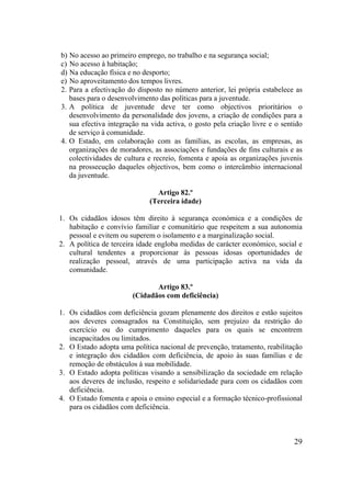 29
b) No acesso ao primeiro emprego, no trabalho e na segurança social;
c) No acesso à habitação;
d) Na educação física e no desporto;
e) No aproveitamento dos tempos livres.
2. Para a efectivação do disposto no número anterior, lei própria estabelece as
bases para o desenvolvimento das políticas para a juventude.
3. A política de juventude deve ter como objectivos prioritários o
desenvolvimento da personalidade dos jovens, a criação de condições para a
sua efectiva integração na vida activa, o gosto pela criação livre e o sentido
de serviço à comunidade.
4. O Estado, em colaboração com as famílias, as escolas, as empresas, as
organizações de moradores, as associações e fundações de fins culturais e as
colectividades de cultura e recreio, fomenta e apoia as organizações juvenis
na prossecução daqueles objectivos, bem como o intercâmbio internacional
da juventude.
Artigo 82.º
(Terceira idade)
1. Os cidadãos idosos têm direito à segurança económica e a condições de
habitação e convívio familiar e comunitário que respeitem a sua autonomia
pessoal e evitem ou superem o isolamento e a marginalização social.
2. A política de terceira idade engloba medidas de carácter económico, social e
cultural tendentes a proporcionar às pessoas idosas oportunidades de
realização pessoal, através de uma participação activa na vida da
comunidade.
Artigo 83.º
(Cidadãos com deficiência)
1. Os cidadãos com deficiência gozam plenamente dos direitos e estão sujeitos
aos deveres consagrados na Constituição, sem prejuízo da restrição do
exercício ou do cumprimento daqueles para os quais se encontrem
incapacitados ou limitados.
2. O Estado adopta uma política nacional de prevenção, tratamento, reabilitação
e integração dos cidadãos com deficiência, de apoio às suas famílias e de
remoção de obstáculos à sua mobilidade.
3. O Estado adopta políticas visando a sensibilização da sociedade em relação
aos deveres de inclusão, respeito e solidariedade para com os cidadãos com
deficiência.
4. O Estado fomenta e apoia o ensino especial e a formação técnico-profissional
para os cidadãos com deficiência.
 