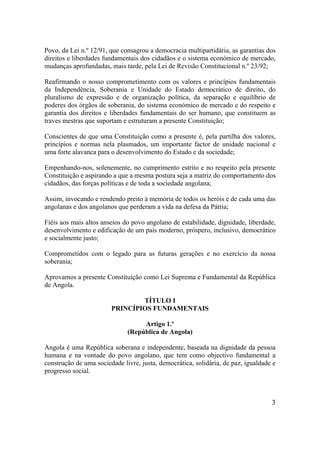 3
Povo, da Lei n.º 12/91, que consagrou a democracia multipartidária, as garantias dos
direitos e liberdades fundamentais dos cidadãos e o sistema económico de mercado,
mudanças aprofundadas, mais tarde, pela Lei de Revisão Constitucional n.º 23/92;
Reafirmando o nosso comprometimento com os valores e princípios fundamentais
da Independência, Soberania e Unidade do Estado democrático de direito, do
pluralismo de expressão e de organização política, da separação e equilíbrio de
poderes dos órgãos de soberania, do sistema económico de mercado e do respeito e
garantia dos direitos e liberdades fundamentais do ser humano, que constituem as
traves mestras que suportam e estruturam a presente Constituição;
Conscientes de que uma Constituição como a presente é, pela partilha dos valores,
princípios e normas nela plasmados, um importante factor de unidade nacional e
uma forte alavanca para o desenvolvimento do Estado e da sociedade;
Empenhando-nos, solenemente, no cumprimento estrito e no respeito pela presente
Constituição e aspirando a que a mesma postura seja a matriz do comportamento dos
cidadãos, das forças políticas e de toda a sociedade angolana;
Assim, invocando e rendendo preito à memória de todos os heróis e de cada uma das
angolanas e dos angolanos que perderam a vida na defesa da Pátria;
Fiéis aos mais altos anseios do povo angolano de estabilidade, dignidade, liberdade,
desenvolvimento e edificação de um país moderno, próspero, inclusivo, democrático
e socialmente justo;
Comprometidos com o legado para as futuras gerações e no exercício da nossa
soberania;
Aprovamos a presente Constituição como Lei Suprema e Fundamental da República
de Angola.
TÍTULO I
PRINCÍPIOS FUNDAMENTAIS
Artigo 1.º
(República de Angola)
Angola é uma República soberana e independente, baseada na dignidade da pessoa
humana e na vontade do povo angolano, que tem como objectivo fundamental a
construção de uma sociedade livre, justa, democrática, solidária, de paz, igualdade e
progresso social.
 