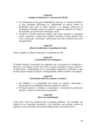 30
Artigo 84.º
(Antigos Combatentes e Veteranos da Pátria)
1. Os combatentes da luta pela independência nacional, os veteranos da Pátria,
os que contraíram deficiência no cumprimento do serviço militar ou
paramilitar, bem como os filhos menores e os cônjuges sobrevivos de
combatentes tombados, gozam de estatuto e protecção especial do Estado e
da sociedade, nos termos da Constituição e da lei.
2. Compete ao Estado promover políticas que visem assegurar a integração
social, económica e cultural dos cidadãos referidos no ponto anterior, bem
como a protecção, valorização e preservação dos feitos históricos por estes
protagonizados.
Artigo 85.º
(Direito à habitação e à qualidade de vida)
Todo o cidadão tem direito à habitação e à qualidade de vida.
Artigo 86.º
(Comunidades no estrangeiro)
O Estado estimula a associação dos angolanos que se encontram no estrangeiro e
promove a sua ligação ao País, bem como os laços económicos, sociais, culturais e
de patriotismo e solidariedade com as comunidades angolanas aí radicadas ou que
revelem alguma relação de origem, consanguinidade, cultura e história com Angola.
Artigo 87.º
(Património histórico, cultural e artístico)
1. Os cidadãos e as comunidades têm direito ao respeito, valorização e
preservação da sua identidade cultural, linguística e artística.
2. O Estado promove e estimula a conservação e valorização do património
histórico, cultural e artístico do povo angolano.
Artigo 88.º
(Dever de contribuição)
Todos têm o dever de contribuir para as despesas públicas e da sociedade, em
função da sua capacidade económica e dos benefícios que aufiram, através de
impostos e taxas, com base num sistema tributário justo e nos termos da lei.
 