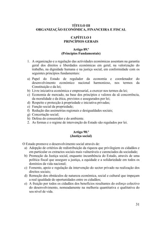 31
TÍTULO III
ORGANIZAÇÃO ECONÓMICA, FINANCEIRA E FISCAL
CAPÍTULO I
PRINCÍPIOS GERAIS
Artigo 89.º
(Princípios Fundamentais)
1. A organização e a regulação das actividades económicas assentam na garantia
geral dos direitos e liberdades económicas em geral, na valorização do
trabalho, na dignidade humana e na justiça social, em conformidade com os
seguintes princípios fundamentais:
a) Papel do Estado de regulador da economia e coordenador do
desenvolvimento económico nacional harmonioso, nos termos da
Constituição e da lei;
b) Livre iniciativa económica e empresarial, a exercer nos termos da lei;
c) Economia de mercado, na base dos princípios e valores da sã concorrência,
da moralidade e da ética, previstos e assegurados por lei;
d) Respeito e protecção à propriedade e iniciativa privadas;
e) Função social da propriedade;
f) Redução das assimetrias regionais e desigualdades sociais;
g) Concertação social;
h) Defesa do consumidor e do ambiente.
2. As formas e o regime de intervenção do Estado são regulados por lei.
Artigo 90.º
(Justiça social)
O Estado promove o desenvolvimento social através de:
a) Adopção de critérios de redistribuição da riqueza que privilegiem os cidadãos e
em particular os extractos sociais mais vulneráveis e carenciados da sociedade;
b) Promoção da Justiça social, enquanto incumbência do Estado, através de uma
política fiscal que assegure a justiça, a equidade e a solidariedade em todos os
domínios da vida nacional;
c) Fomento, apoio e regulação da intervenção do sector privado na realização dos
direitos sociais;
d) Remoção dos obstáculos de natureza económica, social e cultural que impeçam
a real igualdade de oportunidades entre os cidadãos;
e) A fruição por todos os cidadãos dos benefícios resultantes do esforço colectivo
do desenvolvimento, nomeadamente na melhoria quantitativa e qualitativa do
seu nível de vida.
 