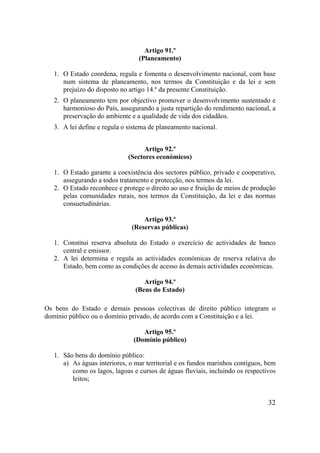 32
Artigo 91.º
(Planeamento)
1. O Estado coordena, regula e fomenta o desenvolvimento nacional, com base
num sistema de planeamento, nos termos da Constituição e da lei e sem
prejuízo do disposto no artigo 14.º da presente Constituição.
2. O planeamento tem por objectivo promover o desenvolvimento sustentado e
harmonioso do País, assegurando a justa repartição do rendimento nacional, a
preservação do ambiente e a qualidade de vida dos cidadãos.
3. A lei define e regula o sistema de planeamento nacional.
Artigo 92.º
(Sectores económicos)
1. O Estado garante a coexistência dos sectores público, privado e cooperativo,
assegurando a todos tratamento e protecção, nos termos da lei.
2. O Estado reconhece e protege o direito ao uso e fruição de meios de produção
pelas comunidades rurais, nos termos da Constituição, da lei e das normas
consuetudinárias.
Artigo 93.º
(Reservas públicas)
1. Constitui reserva absoluta do Estado o exercício de actividades de banco
central e emissor.
2. A lei determina e regula as actividades económicas de reserva relativa do
Estado, bem como as condições de acesso às demais actividades económicas.
Artigo 94.º
(Bens do Estado)
Os bens do Estado e demais pessoas colectivas de direito público integram o
domínio público ou o domínio privado, de acordo com a Constituição e a lei.
Artigo 95.º
(Domínio público)
1. São bens do domínio público:
a) As águas interiores, o mar territorial e os fundos marinhos contíguos, bem
como os lagos, lagoas e cursos de águas fluviais, incluindo os respectivos
leitos;
 