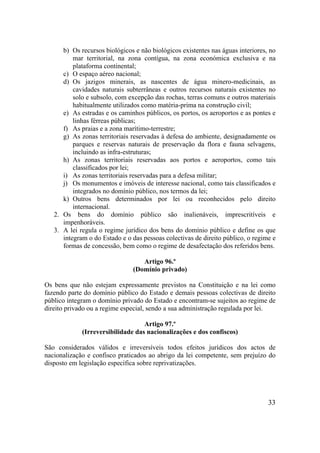 33
b) Os recursos biológicos e não biológicos existentes nas águas interiores, no
mar territorial, na zona contígua, na zona económica exclusiva e na
plataforma continental;
c) O espaço aéreo nacional;
d) Os jazigos minerais, as nascentes de água minero-medicinais, as
cavidades naturais subterrâneas e outros recursos naturais existentes no
solo e subsolo, com excepção das rochas, terras comuns e outros materiais
habitualmente utilizados como matéria-prima na construção civil;
e) As estradas e os caminhos públicos, os portos, os aeroportos e as pontes e
linhas férreas públicas;
f) As praias e a zona marítimo-terrestre;
g) As zonas territoriais reservadas à defesa do ambiente, designadamente os
parques e reservas naturais de preservação da flora e fauna selvagens,
incluindo as infra-estruturas;
h) As zonas territoriais reservadas aos portos e aeroportos, como tais
classificados por lei;
i) As zonas territoriais reservadas para a defesa militar;
j) Os monumentos e imóveis de interesse nacional, como tais classificados e
integrados no domínio público, nos termos da lei;
k) Outros bens determinados por lei ou reconhecidos pelo direito
internacional.
2. Os bens do domínio público são inalienáveis, imprescritíveis e
impenhoráveis.
3. A lei regula o regime jurídico dos bens do domínio público e define os que
integram o do Estado e o das pessoas colectivas de direito público, o regime e
formas de concessão, bem como o regime de desafectação dos referidos bens.
Artigo 96.º
(Domínio privado)
Os bens que não estejam expressamente previstos na Constituição e na lei como
fazendo parte do domínio público do Estado e demais pessoas colectivas de direito
público integram o domínio privado do Estado e encontram-se sujeitos ao regime de
direito privado ou a regime especial, sendo a sua administração regulada por lei.
Artigo 97.º
(Irreversibilidade das nacionalizações e dos confiscos)
São considerados válidos e irreversíveis todos efeitos jurídicos dos actos de
nacionalização e confisco praticados ao abrigo da lei competente, sem prejuízo do
disposto em legislação específica sobre reprivatizações.
 