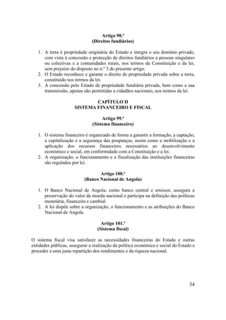 34
Artigo 98.º
(Direitos fundiários)
1. A terra é propriedade originária do Estado e integra o seu domínio privado,
com vista à concessão e protecção de direitos fundiários a pessoas singulares
ou colectivas e a comunidades rurais, nos termos da Constituição e da lei,
sem prejuízo do disposto no n.º 3 do presente artigo.
2. O Estado reconhece e garante o direito de propriedade privada sobre a terra,
constituído nos termos da lei.
3. A concessão pelo Estado de propriedade fundiária privada, bem como a sua
transmissão, apenas são permitidas a cidadãos nacionais, nos termos da lei.
CAPÍTULO II
SISTEMA FINANCEIRO E FISCAL
Artigo 99.º
(Sistema financeiro)
1. O sistema financeiro é organizado de forma a garantir a formação, a captação,
a capitalização e a segurança das poupanças, assim como a mobilização e a
aplicação dos recursos financeiros necessários ao desenvolvimento
económico e social, em conformidade com a Constituição e a lei.
2. A organização, o funcionamento e a fiscalização das instituições financeiras
são regulados por lei.
Artigo 100.º
(Banco Nacional de Angola)
1. O Banco Nacional de Angola, como banco central e emissor, assegura a
preservação do valor da moeda nacional e participa na definição das políticas
monetária, financeira e cambial.
2. A lei dispõe sobre a organização, o funcionamento e as atribuições do Banco
Nacional de Angola.
Artigo 101.º
(Sistema fiscal)
O sistema fiscal visa satisfazer as necessidades financeiras do Estado e outras
entidades públicas, assegurar a realização da política económica e social do Estado e
proceder a uma justa repartição dos rendimentos e da riqueza nacional.
 