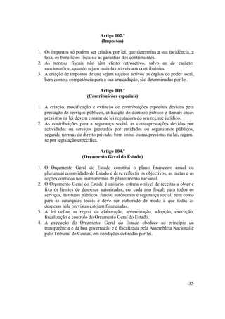 35
Artigo 102.º
(Impostos)
1. Os impostos só podem ser criados por lei, que determina a sua incidência, a
taxa, os benefícios fiscais e as garantias dos contribuintes.
2. As normas fiscais não têm efeito retroactivo, salvo as de carácter
sancionatório, quando sejam mais favoráveis aos contribuintes.
3. A criação de impostos de que sejam sujeitos activos os órgãos do poder local,
bem como a competência para a sua arrecadação, são determinadas por lei.
Artigo 103.º
(Contribuições especiais)
1. A criação, modificação e extinção de contribuições especiais devidas pela
prestação de serviços públicos, utilização do domínio público e demais casos
previstos na lei devem constar de lei reguladora do seu regime jurídico.
2. As contribuições para a segurança social, as contraprestações devidas por
actividades ou serviços prestados por entidades ou organismos públicos,
segundo normas de direito privado, bem como outras previstas na lei, regem-
se por legislação específica.
Artigo 104.º
(Orçamento Geral do Estado)
1. O Orçamento Geral do Estado constitui o plano financeiro anual ou
plurianual consolidado do Estado e deve reflectir os objectivos, as metas e as
acções contidos nos instrumentos de planeamento nacional.
2. O Orçamento Geral do Estado é unitário, estima o nível de receitas a obter e
fixa os limites de despesas autorizadas, em cada ano fiscal, para todos os
serviços, institutos públicos, fundos autónomos e segurança social, bem como
para as autarquias locais e deve ser elaborado de modo a que todas as
despesas nele previstas estejam financiadas.
3. A lei define as regras da elaboração, apresentação, adopção, execução,
fiscalização e controlo do Orçamento Geral do Estado.
4. A execução do Orçamento Geral do Estado obedece ao princípio da
transparência e da boa governação e é fiscalizada pela Assembleia Nacional e
pelo Tribunal de Contas, em condições definidas por lei.
 