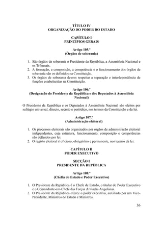 36
TÍTULO IV
ORGANIZAÇÃO DO PODER DO ESTADO
CAPÍTULO I
PRINCÍPIOS GERAIS
Artigo 105.º
(Órgãos de soberania)
1. São órgãos de soberania o Presidente da República, a Assembleia Nacional e
os Tribunais.
2. A formação, a composição, a competência e o funcionamento dos órgãos de
soberania são os definidos na Constituição.
3. Os órgãos de soberania devem respeitar a separação e interdependência de
funções estabelecidas na Constituição.
Artigo 106.º
(Designação do Presidente da República e dos Deputados à Assembleia
Nacional)
O Presidente da República e os Deputados à Assembleia Nacional são eleitos por
sufrágio universal, directo, secreto e periódico, nos termos da Constituição e da lei.
Artigo 107.º
(Administração eleitoral)
1. Os processos eleitorais são organizados por órgãos de administração eleitoral
independentes, cuja estrutura, funcionamento, composição e competências
são definidos por lei.
2. O registo eleitoral é oficioso, obrigatório e permanente, nos termos da lei.
CAPÍTULO II
PODER EXECUTIVO
SECÇÃO I
PRESIDENTE DA REPÚBLICA
Artigo 108.º
(Chefia do Estado e Poder Executivo)
1. O Presidente da República é o Chefe de Estado, o titular do Poder Executivo
e o Comandante-em-Chefe das Forças Armadas Angolanas.
2. O Presidente da República exerce o poder executivo, auxiliado por um Vice-
Presidente, Ministros de Estado e Ministros.
 