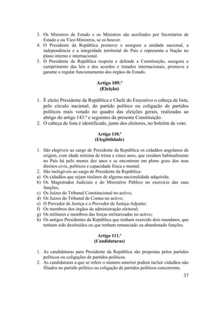 37
3. Os Ministros de Estado e os Ministros são auxiliados por Secretários de
Estado e ou Vice-Ministros, se os houver.
4. O Presidente da República promove e assegura a unidade nacional, a
independência e a integridade territorial do País e representa a Nação no
plano interno e internacional.
5. O Presidente da República respeita e defende a Constituição, assegura o
cumprimento das leis e dos acordos e tratados internacionais, promove e
garante o regular funcionamento dos órgãos do Estado.
Artigo 109.º
(Eleição)
1. É eleito Presidente da República e Chefe do Executivo o cabeça de lista,
pelo círculo nacional, do partido político ou coligação de partidos
políticos mais votado no quadro das eleições gerais, realizadas ao
abrigo do artigo 143.º e seguintes da presente Constituição.
2. O cabeça de lista é identificado, junto dos eleitores, no boletim de voto.
Artigo 110.º
(Elegibilidade)
1. São elegíveis ao cargo de Presidente da República os cidadãos angolanos de
origem, com idade mínima de trinta e cinco anos, que residam habitualmente
no País há pelo menos dez anos e se encontrem em pleno gozo dos seus
direitos civis, políticos e capacidade física e mental.
2. São inelegíveis ao cargo de Presidente da República:
a) Os cidadãos que sejam titulares de alguma nacionalidade adquirida;
b) Os Magistrados Judiciais e do Ministério Público no exercício das suas
funções;
c) Os Juízes do Tribunal Constitucional no activo;
d) Os Juízes do Tribunal de Contas no activo;
e) O Provedor de Justiça e o Provedor de Justiça-Adjunto;
f) Os membros dos órgãos de administração eleitoral;
g) Os militares e membros das forças militarizadas no activo;
h) Os antigos Presidentes da República que tenham exercido dois mandatos, que
tenham sido destituídos ou que tenham renunciado ou abandonado funções.
Artigo 111.º
(Candidaturas)
1. As candidaturas para Presidente da República são propostas pelos partidos
políticos ou coligações de partidos políticos.
2. As candidaturas a que se refere o número anterior podem incluir cidadãos não
filiados no partido político ou coligação de partidos políticos concorrente.
 