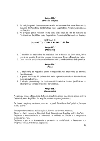 38
Artigo 112.º
(Data da eleição)
1. As eleições gerais devem ser convocadas até noventa dias antes do termo do
mandato do Presidente da República e dos Deputados à Assembleia Nacional
em funções.
2. As eleições gerais realizam-se até trinta dias antes do fim do mandato do
Presidente da República e dos Deputados à Assembleia Nacional em funções.
SECÇÃO II
MANDATO, POSSE E SUBSTITUIÇÃO
Artigo 113.º
(Mandato)
1. O mandato do Presidente da República tem a duração de cinco anos, inicia
com a sua tomada de posse e termina com a posse do novo Presidente eleito.
2. Cada cidadão pode exercer até dois mandatos como Presidente da República.
Artigo 114.º
(Posse)
1. O Presidente da República eleito é empossado pelo Presidente do Tribunal
Constitucional.
2. A posse realiza-se até quinze dias após a publicação oficial dos resultados
eleitorais definitivos.
3. A eleição para o cargo de Presidente da República é causa justificativa do
adiamento da tomada do assento parlamentar.
Artigo 115.º
(Juramento)
No acto de posse, o Presidente da República eleito, com a mão direita aposta sobre a
Constituição da República de Angola, presta o seguinte juramento:
Eu (nome completo), ao tomar posse no cargo de Presidente da República, juro por
minha honra:
Desempenhar com toda a dedicação as funções de que sou investido;
Cumprir e fazer cumprir a Constituição da República de Angola e as leis do País;
Defender a independência, a soberania, a unidade da Nação e a integridade
territorial do País;
Defender a paz e a democracia e promover a estabilidade, o bem-estar e o
progresso social de todos os angolanos.
 