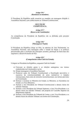 39
Artigo 116.º
(Renúncia ao mandato)
O Presidente da República pode renunciar ao mandato em mensagem dirigida à
Assembleia Nacional, com conhecimento ao Tribunal Constitucional.
SECÇÃO III
COMPETÊNCIA
Artigo 117.º
(Reserva da Constituição)
As competências do Presidente da República são as definidas pela presente
Constituição.
Artigo 118.º
(Mensagem à Nação)
O Presidente da República dirige ao País, na abertura do Ano Parlamentar, na
Assembleia Nacional, uma mensagem sobre o Estado da Nação e as políticas
preconizadas para a resolução dos principais assuntos, promoção do bem-estar dos
angolanos e desenvolvimento do País.
Artigo 119.º
(Competências como Chefe de Estado)
Compete ao Presidente da República, enquanto Chefe de Estado:
a) Convocar as eleições gerais e as eleições autárquicas, nos termos
estabelecidos na Constituição e na lei;
b) Dirigir mensagens à Assembleia Nacional;
c) Promover junto do Tribunal Constitucional a fiscalização preventiva e
sucessiva da constitucionalidade de actos normativos e tratados
internacionais, bem como de omissões inconstitucionais, nos termos previstos
na Constituição;
d) Nomear e exonerar os Ministros de Estado, os Ministros, os Secretários de
Estado e os Vice-Ministros;
e) Nomear o Juiz Presidente do Tribunal Constitucional e demais Juízes do
referido Tribunal;
f) Nomear o Juiz Presidente do Tribunal Supremo, o Juiz Vice-Presidente e os
demais Juízes do referido Tribunal, sob proposta do Conselho Superior da
Magistratura Judicial;
g) Nomear o Juiz Presidente do Tribunal de Contas, o juiz Vice-Presidente e os
demais Juízes do referido Tribunal, nos termos da Constituição;
 