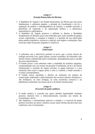 4
Artigo 2.º
(Estado Democrático de Direito)
1. A República de Angola é um Estado Democrático de Direito que tem como
fundamentos a soberania popular, o primado da Constituição e da lei, a
separação de poderes e interdependência de funções, a unidade nacional, o
pluralismo de expressão e de organização política e a democracia
representativa e participativa.
2. A República de Angola promove e defende os direitos e liberdades
fundamentais do Homem, quer como indivíduo quer como membro de grupos
sociais organizados, e assegura o respeito e a garantia da sua efectivação
pelos poderes legislativo, executivo e judicial, seus órgãos e instituições, bem
como por todas as pessoas singulares e colectivas.
Artigo 3.º
(Soberania)
1. A soberania, una e indivisível, pertence ao povo, que a exerce através do
sufrágio universal, livre, igual, directo, secreto e periódico, do referendo e das
demais formas estabelecidas pela Constituição, nomeadamente para a escolha
dos seus representantes.
2. O Estado exerce a sua soberania sobre a totalidade do território angolano,
compreendendo este, nos termos da presente Constituição, da lei e do direito
internacional, a extensão do espaço terrestre, as águas interiores e o mar
territorial, bem como o espaço aéreo, o solo e o subsolo, o fundo marinho e
os leitos correspondentes.
3. O Estado exerce jurisdição e direitos de soberania em matéria de
conservação, exploração e aproveitamento dos recursos naturais, biológicos e
não biológicos, na zona contígua, na zona económica exclusiva e na
plataforma continental, nos termos da lei e do direito internacional.
Artigo 4.º
(Exercício do poder político)
1. O poder político é exercido por quem obtenha legitimidade mediante
processo eleitoral livre e democraticamente exercido, nos termos da
Constituição e da lei.
2. São ilegítimos e criminalmente puníveis a tomada e o exercício do poder
político com base em meios violentos ou por outras formas não previstas nem
conformes com a Constituição.
 