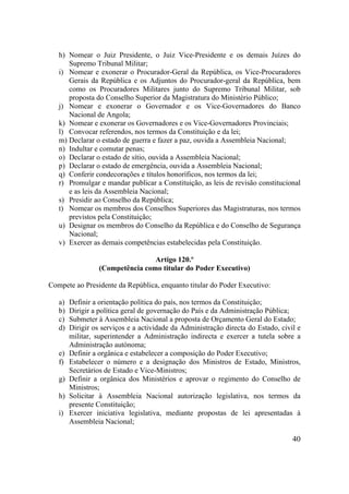 40
h) Nomear o Juiz Presidente, o Juiz Vice-Presidente e os demais Juízes do
Supremo Tribunal Militar;
i) Nomear e exonerar o Procurador-Geral da República, os Vice-Procuradores
Gerais da República e os Adjuntos do Procurador-geral da República, bem
como os Procuradores Militares junto do Supremo Tribunal Militar, sob
proposta do Conselho Superior da Magistratura do Ministério Público;
j) Nomear e exonerar o Governador e os Vice-Governadores do Banco
Nacional de Angola;
k) Nomear e exonerar os Governadores e os Vice-Governadores Provinciais;
l) Convocar referendos, nos termos da Constituição e da lei;
m) Declarar o estado de guerra e fazer a paz, ouvida a Assembleia Nacional;
n) Indultar e comutar penas;
o) Declarar o estado de sítio, ouvida a Assembleia Nacional;
p) Declarar o estado de emergência, ouvida a Assembleia Nacional;
q) Conferir condecorações e títulos honoríficos, nos termos da lei;
r) Promulgar e mandar publicar a Constituição, as leis de revisão constitucional
e as leis da Assembleia Nacional;
s) Presidir ao Conselho da República;
t) Nomear os membros dos Conselhos Superiores das Magistraturas, nos termos
previstos pela Constituição;
u) Designar os membros do Conselho da República e do Conselho de Segurança
Nacional;
v) Exercer as demais competências estabelecidas pela Constituição.
Artigo 120.º
(Competência como titular do Poder Executivo)
Compete ao Presidente da República, enquanto titular do Poder Executivo:
a) Definir a orientação política do país, nos termos da Constituição;
b) Dirigir a política geral de governação do País e da Administração Pública;
c) Submeter à Assembleia Nacional a proposta de Orçamento Geral do Estado;
d) Dirigir os serviços e a actividade da Administração directa do Estado, civil e
militar, superintender a Administração indirecta e exercer a tutela sobre a
Administração autónoma;
e) Definir a orgânica e estabelecer a composição do Poder Executivo;
f) Estabelecer o número e a designação dos Ministros de Estado, Ministros,
Secretários de Estado e Vice-Ministros;
g) Definir a orgânica dos Ministérios e aprovar o regimento do Conselho de
Ministros;
h) Solicitar à Assembleia Nacional autorização legislativa, nos termos da
presente Constituição;
i) Exercer iniciativa legislativa, mediante propostas de lei apresentadas à
Assembleia Nacional;
 