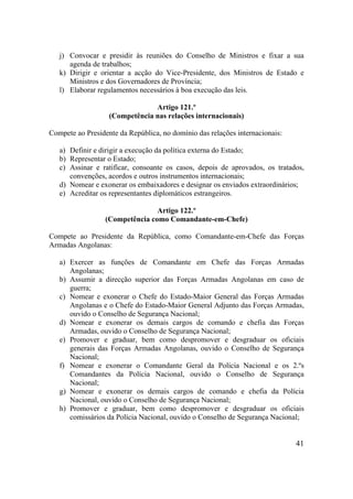 41
j) Convocar e presidir às reuniões do Conselho de Ministros e fixar a sua
agenda de trabalhos;
k) Dirigir e orientar a acção do Vice-Presidente, dos Ministros de Estado e
Ministros e dos Governadores de Província;
l) Elaborar regulamentos necessários à boa execução das leis.
Artigo 121.º
(Competência nas relações internacionais)
Compete ao Presidente da República, no domínio das relações internacionais:
a) Definir e dirigir a execução da política externa do Estado;
b) Representar o Estado;
c) Assinar e ratificar, consoante os casos, depois de aprovados, os tratados,
convenções, acordos e outros instrumentos internacionais;
d) Nomear e exonerar os embaixadores e designar os enviados extraordinários;
e) Acreditar os representantes diplomáticos estrangeiros.
Artigo 122.º
(Competência como Comandante-em-Chefe)
Compete ao Presidente da República, como Comandante-em-Chefe das Forças
Armadas Angolanas:
a) Exercer as funções de Comandante em Chefe das Forças Armadas
Angolanas;
b) Assumir a direcção superior das Forças Armadas Angolanas em caso de
guerra;
c) Nomear e exonerar o Chefe do Estado-Maior General das Forças Armadas
Angolanas e o Chefe do Estado-Maior General Adjunto das Forças Armadas,
ouvido o Conselho de Segurança Nacional;
d) Nomear e exonerar os demais cargos de comando e chefia das Forças
Armadas, ouvido o Conselho de Segurança Nacional;
e) Promover e graduar, bem como despromover e desgraduar os oficiais
generais das Forças Armadas Angolanas, ouvido o Conselho de Segurança
Nacional;
f) Nomear e exonerar o Comandante Geral da Polícia Nacional e os 2.ºs
Comandantes da Polícia Nacional, ouvido o Conselho de Segurança
Nacional;
g) Nomear e exonerar os demais cargos de comando e chefia da Polícia
Nacional, ouvido o Conselho de Segurança Nacional;
h) Promover e graduar, bem como despromover e desgraduar os oficiais
comissários da Polícia Nacional, ouvido o Conselho de Segurança Nacional;
 