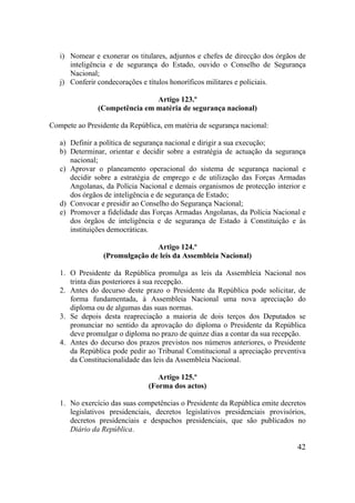 42
i) Nomear e exonerar os titulares, adjuntos e chefes de direcção dos órgãos de
inteligência e de segurança do Estado, ouvido o Conselho de Segurança
Nacional;
j) Conferir condecorações e títulos honoríficos militares e policiais.
Artigo 123.º
(Competência em matéria de segurança nacional)
Compete ao Presidente da República, em matéria de segurança nacional:
a) Definir a política de segurança nacional e dirigir a sua execução;
b) Determinar, orientar e decidir sobre a estratégia de actuação da segurança
nacional;
c) Aprovar o planeamento operacional do sistema de segurança nacional e
decidir sobre a estratégia de emprego e de utilização das Forças Armadas
Angolanas, da Polícia Nacional e demais organismos de protecção interior e
dos órgãos de inteligência e de segurança de Estado;
d) Convocar e presidir ao Conselho do Segurança Nacional;
e) Promover a fidelidade das Forças Armadas Angolanas, da Polícia Nacional e
dos órgãos de inteligência e de segurança de Estado à Constituição e às
instituições democráticas.
Artigo 124.º
(Promulgação de leis da Assembleia Nacional)
1. O Presidente da República promulga as leis da Assembleia Nacional nos
trinta dias posteriores à sua recepção.
2. Antes do decurso deste prazo o Presidente da República pode solicitar, de
forma fundamentada, à Assembleia Nacional uma nova apreciação do
diploma ou de algumas das suas normas.
3. Se depois desta reapreciação a maioria de dois terços dos Deputados se
pronunciar no sentido da aprovação do diploma o Presidente da República
deve promulgar o diploma no prazo de quinze dias a contar da sua recepção.
4. Antes do decurso dos prazos previstos nos números anteriores, o Presidente
da República pode pedir ao Tribunal Constitucional a apreciação preventiva
da Constitucionalidade das leis da Assembleia Nacional.
Artigo 125.º
(Forma dos actos)
1. No exercício das suas competências o Presidente da República emite decretos
legislativos presidenciais, decretos legislativos presidenciais provisórios,
decretos presidenciais e despachos presidenciais, que são publicados no
Diário da República.
 