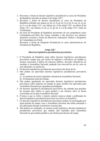 43
2. Revestem a forma de decreto legislativo presidencial os actos do Presidente
da República referidos na alínea e) do artigo 120.º;
3. Revestem a forma de decreto presidencial os actos do Presidente da
República referidos nas alíneas a), d), e), f), g), h), i), j), k), l), m), n), o), p),
q), t) e u) do artigo 119.º, nas alíneas g) e l) do artigo 120.º, na alínea d) do
artigo 121.º, nas alíneas c), d), e), f), g), h), i) e j) do artigo 122.º, todos da
Constituição.
4. Os actos do Presidente da República decorrentes da sua competência como
Comandante-em-Chefe das Forças Armadas e não previstos nos números
anteriores revestem a forma de Directivas, Indicações, Ordens e Despachos
do Comandante-em-Chefe.
Revestem a forma de Despacho Presidencial os actos administrativos do
Presidente da República.
Artigo 126.º
(Decretos legislativos presidenciais provisórios)
1. O Presidente da República pode editar decretos legislativos presidenciais
provisórios sempre que, por razões de urgência e relevância, tal medida se
mostrar necessária à defesa do interesse público, devendo submetê-los de
imediato à Assembleia Nacional, podendo esta convertê-los em lei, com ou
sem alterações, ou rejeita-los.
2. Os decretos legislativos presidenciais provisórios têm força de lei.
3. Não podem ser aprovados decretos legislativos presidenciais provisórios
sobre:
a) As matérias de reserva legislativa absoluta da Assembleia Nacional;
b) O Orçamento Geral do Estado;
4. Não podem igualmente ser aprovados decretos legislativos presidenciais
provisórios sobre matérias em relação às quais incidem leis aprovadas pela
Assembleia Nacional que aguardam promulgação.
5. Os decretos legislativos presidenciais provisórios são editados por períodos
de sessenta dias, findos os quais perdem a sua eficácia, salvo se forem
convertidas em lei pela Assembleia Nacional.
6. O prazo a que se refere o número anterior conta-se desde a publicação do
decreto legislativo presidencial provisório em Diário da República.
7. Os decretos legislativos presidenciais provisórios podem ser prorrogados por
igual período de tempo, caso a Assembleia Nacional não tenha concluído a
sua apreciação durante os primeiros sessenta dias.
8. Não podem ser reeditados, na mesma sessão legislativa, decretos legislativos
presidenciais provisórios que tenham sido rejeitados pela Assembleia
Nacional ou que tenham perdido a sua eficácia por decurso de tempo.
 