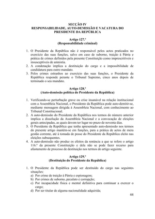 44
SECÇÃO IV
RESPONSABILIDADE, AUTO-DEMISSÃO E VACATURA DO
PRESIDENTE DA REPÚBLICA
Artigo 127.º
(Responsabilidade criminal)
1. O Presidente da República não é responsável pelos actos praticados no
exercício das suas funções, salvo em caso de suborno, traição à Pátria e
prática de crimes definidos pela presente Constituição como imprescritíveis e
insusceptíveis de amnistia.
2. A condenação implica a destituição do cargo e a impossibilidade de
candidatura para outro mandato.
3. Pelos crimes estranhos ao exercício das suas funções, o Presidente da
República responde perante o Tribunal Supremo, cinco anos depois de
terminado o seu mandato.
Artigo 128.º
(Auto-demissão política do Presidente da República)
1. Verificando-se perturbação grave ou crise insanável na relação institucional
com a Assembleia Nacional, o Presidente da República pode auto-demitir-se,
mediante mensagem dirigida à Assembleia Nacional, com conhecimento ao
Tribunal Constitucional.
2. A auto-demissão do Presidente da República nos termos do número anterior
implica a dissolução da Assembleia Nacional e a convocação de eleições
gerais antecipadas, as quais devem ter lugar no prazo de noventa dias.
3. O Presidente da República que tenha apresentado auto-demissão nos termos
do presente artigo mantém-se em funções, para a prática de actos de mera
gestão corrente, até à tomada de posse do Presidente da República eleito nas
eleições subsequentes.
4. A auto-demissão não produz os efeitos da renúncia a que se refere o artigo
116.º da presente Constituição e dela não se pode fazer recurso para
afastamento de processo de destituição nos termos do artigo seguinte.
Artigo 129.º
(Destituição do Presidente da República)
1. O Presidente da República pode ser destituído do cargo nas seguintes
situações:
a) Por crime de traição à Pátria e espionagem;
b) Por crimes de suborno, peculato e corrupção;
c) Por incapacidade física e mental definitiva para continuar a exercer o
cargo;
d) Por ser titular de alguma nacionalidade adquirida;
 
