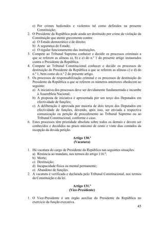 45
e) Por crimes hediondos e violentos tal como definidos na presente
Constituição;
2. O Presidente da República pode ainda ser destituído por crime de violação da
Constituição que atente gravemente contra:
a) O Estado democrático e de direito;
b) A segurança do Estado;
c) O regular funcionamento das instituições.
3. Compete ao Tribunal Supremo conhecer e decidir os processos criminais a
que se referem as alíneas a), b) e e) do n.º 1 do presente artigo instaurados
contra o Presidente da República.
4. Compete ao Tribunal Constitucional conhecer e decidir os processos de
destituição do Presidente da República a que se referem as alíneas c) e d) do
n.º 1, bem como do n.º 2 do presente artigo.
5. Os processos de responsabilização criminal e os processos de destituição do
Presidente da República a que se referem os números anteriores obedecem ao
seguinte:
a) A iniciativa dos processos deve ser devidamente fundamentada e incumbe
à Assembleia Nacional;
b) A proposta de iniciativa é apresentada por um terço dos Deputados em
efectividade de funções;
c) A deliberação é aprovada por maioria de dois terços dos Deputados em
efectividade de funções, devendo, após isso, ser enviada a respectiva
comunicação ou petição de procedimento ao Tribunal Supremo ou ao
Tribunal Constitucional, conforme o caso.
6. Estes processos têm prioridade absoluta sobre todos os demais e devem ser
conhecidos e decididos no prazo máximo de cento e vinte dias contados da
recepção da devida petição.
Artigo 130.º
(Vacatura)
1. Há vacatura do cargo de Presidente da República nas seguintes situações:
a) Renúncia ao mandato, nos termos do artigo 116.º;
b) Morte;
c) Destituição;
d) Incapacidade física ou mental permanente;
e) Abandono de funções.
2. A vacatura é verificada e declarada pelo Tribunal Constitucional, nos termos
da Constituição e da lei.
Artigo 131.º
(Vice-Presidente)
1. O Vice-Presidente é um órgão auxiliar do Presidente da República no
exercício da função executiva.
 