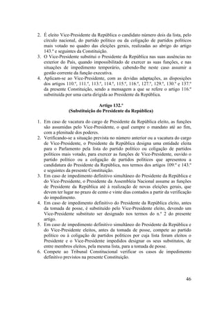 46
2. É eleito Vice-Presidente da República o candidato número dois da lista, pelo
círculo nacional, do partido político ou da coligação de partidos políticos
mais votado no quadro das eleições gerais, realizadas ao abrigo do artigo
143.º e seguintes da Constituição.
3. O Vice-Presidente substitui o Presidente da República nas suas ausências no
exterior do País, quando impossibilitado de exercer as suas funções, e nas
situações de impedimento temporário, cabendo-lhe neste caso assumir a
gestão corrente da função executiva.
4. Aplicam-se ao Vice-Presidente, com as devidas adaptações, as disposições
dos artigos 110.º, 111.º, 113.º, 114.º, 115.º, 116.º, 127.º, 129.º, 130.º e 137.º
da presente Constituição, sendo a mensagem a que se refere o artigo 116.º
substituída por uma carta dirigida ao Presidente da República.
Artigo 132.º
(Substituição do Presidente da República)
1. Em caso de vacatura do cargo de Presidente da República eleito, as funções
são assumidas pelo Vice-Presidente, o qual cumpre o mandato até ao fim,
com a plenitude dos poderes.
2. Verificando-se a situação prevista no número anterior ou a vacatura do cargo
de Vice-Presidente, o Presidente da República designa uma entidade eleita
para o Parlamento pela lista do partido político ou coligação de partidos
políticos mais votado, para exercer as funções de Vice-Presidente, ouvido o
partido político ou a coligação de partidos políticos que apresentou a
candidatura do Presidente da República, nos termos dos artigos 109.º e 143.º
e seguintes da presente Constituição.
3. Em caso de impedimento definitivo simultâneo do Presidente da República e
do Vice-Presidente, o Presidente da Assembleia Nacional assume as funções
de Presidente da República até à realização de novas eleições gerais, que
devem ter lugar no prazo de cento e vinte dias contados a partir da verificação
do impedimento.
4. Em caso de impedimento definitivo do Presidente da República eleito, antes
da tomada de posse, é substituído pelo Vice-Presidente eleito, devendo um
Vice-Presidente substituto ser designado nos termos do n.º 2 do presente
artigo.
5. Em caso de impedimento definitivo simultâneo do Presidente da República e
do Vice-Presidente eleitos, antes da tomada de posse, compete ao partido
político ou à coligação de partidos políticos por cuja lista foram eleitos o
Presidente e o Vice-Presidente impedidos designar os seus substitutos, de
entre membros eleitos, pela mesma lista, para a tomada de posse.
6. Compete ao Tribunal Constitucional verificar os casos de impedimento
definitivo previstos na presente Constituição.
 