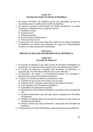 47
Artigo 133.º
(Estatuto dos antigos Presidentes da República)
1. Os antigos Presidentes da República gozam das imunidades previstas na
Constituição para os membros do Conselho da República.
2. No interesse nacional de dignificação da função presidencial, os antigos
Presidentes da República têm os seguintes direitos:
a) Residência oficial;
b) Escolta pessoal;
c) Viatura protocolar;
d) Pessoal de apoio administrativo;
e) Outros previstos por lei
3. O estatuto previsto no presente artigo não é aplicável aos antigos Presidentes
da República que tenham sido destituídos do cargo por responsabilidade
criminal, nos termos da presente Constituição.
SECÇÃO V
ÓRGÃOS AUXILIARES DO PRESIDENTE DA REPÚBLICA
Artigo 134.º
(Conselho de Ministros)
1. O Conselho de Ministros é um órgão auxiliar do Presidente da República na
formulação e execução da política geral do País e da Administração Pública.
2. O Conselho de Ministros é presidido pelo Presidente da República e é
integrado pelo Vice-Presidente, Ministros de Estado e Ministros.
3. Os Secretários de Estado e os Vice-Ministros podem ser convidados a
participar das reuniões do Conselho de Ministros.
4. Compete ao Conselho de Ministros pronunciar-se sobre:
a) A política de governação, bem como a sua execução;
b) Propostas de lei a submeter à aprovação da Assembleia Nacional;
c) Actos legislativos do Presidente da República;
d) Instrumentos de planeamento nacional;
e) Regulamentos do Presidente da República necessários à boa execução das
leis;
f) Acordos internacionais cuja aprovação seja da competência do Presidente
da República;
g) Adopção de medidas gerais de execução do programa de governação do
Presidente da Republica;
h) Demais assuntos que sejam submetidos à apreciação pelo Presidente da
República.
5. O Regimento do Conselho de Ministros é aprovado por decreto presidencial.
 