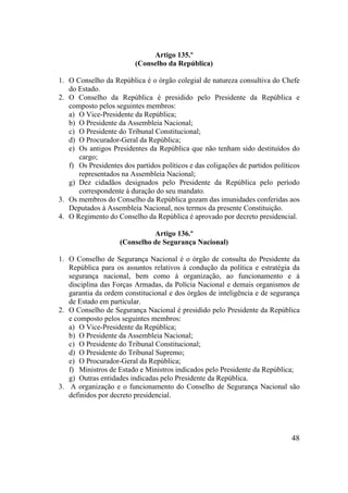 48
Artigo 135.º
(Conselho da República)
1. O Conselho da República é o órgão colegial de natureza consultiva do Chefe
do Estado.
2. O Conselho da República é presidido pelo Presidente da República e
composto pelos seguintes membros:
a) O Vice-Presidente da República;
b) O Presidente da Assembleia Nacional;
c) O Presidente do Tribunal Constitucional;
d) O Procurador-Geral da República;
e) Os antigos Presidentes da República que não tenham sido destituídos do
cargo;
f) Os Presidentes dos partidos políticos e das coligações de partidos políticos
representados na Assembleia Nacional;
g) Dez cidadãos designados pelo Presidente da República pelo período
correspondente à duração do seu mandato.
3. Os membros do Conselho da República gozam das imunidades conferidas aos
Deputados à Assembleia Nacional, nos termos da presente Constituição.
4. O Regimento do Conselho da República é aprovado por decreto presidencial.
Artigo 136.º
(Conselho de Segurança Nacional)
1. O Conselho de Segurança Nacional é o órgão de consulta do Presidente da
República para os assuntos relativos à condução da política e estratégia da
segurança nacional, bem como à organização, ao funcionamento e à
disciplina das Forças Armadas, da Polícia Nacional e demais organismos de
garantia da ordem constitucional e dos órgãos de inteligência e de segurança
de Estado em particular.
2. O Conselho de Segurança Nacional é presidido pelo Presidente da República
e composto pelos seguintes membros:
a) O Vice-Presidente da República;
b) O Presidente da Assembleia Nacional;
c) O Presidente do Tribunal Constitucional;
d) O Presidente do Tribunal Supremo;
e) O Procurador-Geral da República;
f) Ministros de Estado e Ministros indicados pelo Presidente da República;
g) Outras entidades indicadas pelo Presidente da República.
3. A organização e o funcionamento do Conselho de Segurança Nacional são
definidos por decreto presidencial.
 