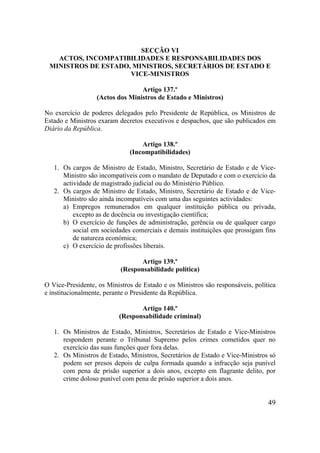 49
SECÇÃO VI
ACTOS, INCOMPATIBILIDADES E RESPONSABILIDADES DOS
MINISTROS DE ESTADO, MINISTROS, SECRETÁRIOS DE ESTADO E
VICE-MINISTROS
Artigo 137.º
(Actos dos Ministros de Estado e Ministros)
No exercício de poderes delegados pelo Presidente de República, os Ministros de
Estado e Ministros exaram decretos executivos e despachos, que são publicados em
Diário da República.
Artigo 138.º
(Incompatibilidades)
1. Os cargos de Ministro de Estado, Ministro, Secretário de Estado e de Vice-
Ministro são incompatíveis com o mandato de Deputado e com o exercício da
actividade de magistrado judicial ou do Ministério Público.
2. Os cargos de Ministro de Estado, Ministro, Secretário de Estado e de Vice-
Ministro são ainda incompatíveis com uma das seguintes actividades:
a) Empregos remunerados em qualquer instituição pública ou privada,
excepto as de docência ou investigação científica;
b) O exercício de funções de administração, gerência ou de qualquer cargo
social em sociedades comerciais e demais instituições que prossigam fins
de natureza económica;
c) O exercício de profissões liberais.
Artigo 139.º
(Responsabilidade política)
O Vice-Presidente, os Ministros de Estado e os Ministros são responsáveis, política
e institucionalmente, perante o Presidente da República.
Artigo 140.º
(Responsabilidade criminal)
1. Os Ministros de Estado, Ministros, Secretários de Estado e Vice-Ministros
respondem perante o Tribunal Supremo pelos crimes cometidos quer no
exercício das suas funções quer fora delas.
2. Os Ministros de Estado, Ministros, Secretários de Estado e Vice-Ministros só
podem ser presos depois de culpa formada quando a infracção seja punível
com pena de prisão superior a dois anos, excepto em flagrante delito, por
crime doloso punível com pena de prisão superior a dois anos.
 