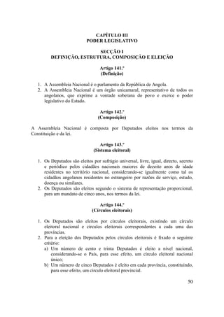 50
CAPÍTULO III
PODER LEGISLATIVO
SECÇÃO I
DEFINIÇÃO, ESTRUTURA, COMPOSIÇÃO E ELEIÇÃO
Artigo 141.º
(Definição)
1. A Assembleia Nacional é o parlamento da República de Angola.
2. A Assembleia Nacional é um órgão unicamaral, representativo de todos os
angolanos, que exprime a vontade soberana do povo e exerce o poder
legislativo do Estado.
Artigo 142.º
(Composição)
A Assembleia Nacional é composta por Deputados eleitos nos termos da
Constituição e da lei.
Artigo 143.º
(Sistema eleitoral)
1. Os Deputados são eleitos por sufrágio universal, livre, igual, directo, secreto
e periódico pelos cidadãos nacionais maiores de dezoito anos de idade
residentes no território nacional, considerando-se igualmente como tal os
cidadãos angolanos residentes no estrangeiro por razões de serviço, estudo,
doença ou similares.
2. Os Deputados são eleitos segundo o sistema de representação proporcional,
para um mandato de cinco anos, nos termos da lei.
Artigo 144.º
(Círculos eleitorais)
1. Os Deputados são eleitos por círculos eleitorais, existindo um círculo
eleitoral nacional e círculos eleitorais correspondentes a cada uma das
províncias.
2. Para a eleição dos Deputados pelos círculos eleitorais é fixado o seguinte
critério:
a) Um número de cento e trinta Deputados é eleito a nível nacional,
considerando-se o País, para esse efeito, um círculo eleitoral nacional
único;
b) Um número de cinco Deputados é eleito em cada província, constituindo,
para esse efeito, um círculo eleitoral provincial.
 