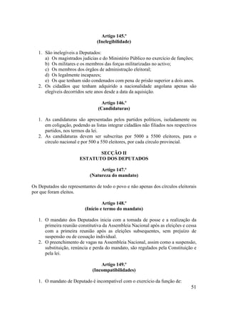 51
Artigo 145.º
(Inelegibilidade)
1. São inelegíveis a Deputados:
a) Os magistrados judicias e do Ministério Público no exercício de funções;
b) Os militares e os membros das forças militarizadas no activo;
c) Os membros dos órgãos de administração eleitoral;
d) Os legalmente incapazes;
e) Os que tenham sido condenados com pena de prisão superior a dois anos.
2. Os cidadãos que tenham adquirido a nacionalidade angolana apenas são
elegíveis decorridos sete anos desde a data da aquisição.
Artigo 146.º
(Candidaturas)
1. As candidaturas são apresentadas pelos partidos políticos, isoladamente ou
em coligação, podendo as listas integrar cidadãos não filiados nos respectivos
partidos, nos termos da lei.
2. As candidaturas devem ser subscritas por 5000 a 5500 eleitores, para o
círculo nacional e por 500 a 550 eleitores, por cada círculo provincial.
SECÇÃO II
ESTATUTO DOS DEPUTADOS
Artigo 147.º
(Natureza do mandato)
Os Deputados são representantes de todo o povo e não apenas dos círculos eleitorais
por que foram eleitos.
Artigo 148.º
(Início e termo do mandato)
1. O mandato dos Deputados inicia com a tomada de posse e a realização da
primeira reunião constitutiva da Assembleia Nacional após as eleições e cessa
com a primeira reunião após as eleições subsequentes, sem prejuízo de
suspensão ou de cessação individual.
2. O preenchimento de vagas na Assembleia Nacional, assim como a suspensão,
substituição, renúncia e perda do mandato, são regulados pela Constituição e
pela lei.
Artigo 149.º
(Incompatibilidades)
1. O mandato de Deputado é incompatível com o exercício da função de:
 