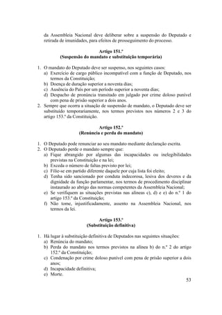 53
da Assembleia Nacional deve deliberar sobre a suspensão do Deputado e
retirada de imunidades, para efeitos de prosseguimento do processo.
Artigo 151.º
(Suspensão do mandato e substituição temporária)
1. O mandato do Deputado deve ser suspenso, nos seguintes casos:
a) Exercício de cargo público incompatível com a função de Deputado, nos
termos da Constituição;
b) Doença de duração superior a noventa dias;
c) Ausência do País por um período superior a noventa dias;
d) Despacho de pronúncia transitado em julgado por crime doloso punível
com pena de prisão superior a dois anos.
2. Sempre que ocorra a situação de suspensão de mandato, o Deputado deve ser
substituído temporariamente, nos termos previstos nos números 2 e 3 do
artigo 153.º da Constituição.
Artigo 152.º
(Renúncia e perda do mandato)
1. O Deputado pode renunciar ao seu mandato mediante declaração escrita.
2. O Deputado perde o mandato sempre que:
a) Fique abrangido por algumas das incapacidades ou inelegibilidades
previstas na Constituição e na lei;
b) Exceda o número de faltas previsto por lei;
c) Filie-se em partido diferente daquele por cuja lista foi eleito;
d) Tenha sido sancionado por conduta indecorosa, lesiva dos deveres e da
dignidade da função parlamentar, nos termos de procedimento disciplinar
instaurado ao abrigo das normas competentes da Assembleia Nacional;
e) Se verifiquem as situações previstas nas alíneas c), d) e e) do n.º 1 do
artigo 153.º da Constituição;
f) Não tome, injustificadamente, assento na Assembleia Nacional, nos
termos da lei.
Artigo 153.º
(Substituição definitiva)
1. Há lugar à substituição definitiva de Deputados nas seguintes situações:
a) Renúncia do mandato;
b) Perda do mandato nos termos previstos na alínea b) do n.º 2 do artigo
152.º da Constituição;
c) Condenação por crime doloso punível com pena de prisão superior a dois
anos;
d) Incapacidade definitiva;
e) Morte.
 