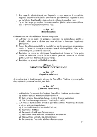 54
2. Em caso de substituição de um Deputado, a vaga ocorrida é preenchida,
segundo a respectiva ordem de precedência, pelo Deputado seguinte da lista
do partido ou da coligação a que pertencia o titular do mandato vago.
3. Se, na lista a que pertencia o titular do mandato, já não existirem candidatos,
não se procede ao preenchimento da vaga.
Artigo 154.º
(Impedimentos)
Os Deputados em efectividade de funções não podem:
a) Advogar ou ser parte em processos judiciais ou extrajudiciais contra o
Estado, salvo para a defesa dos seus direitos e interesses legalmente
protegidos;
b) Servir de árbitro, conciliador e mediador ou perito remunerado em processo
contra o Estado ou outras pessoas colectivas de direito público, salvo se for
autorizado pela Assembleia Nacional;
c) Participar em concursos públicos de fornecimento de bens ou serviços, assim
como em contratos com o Estado e outras pessoas colectivas de direito
público, salvo os direitos definidos pela lei;
d) Participar em actos de publicidade comercial.
SECÇÃO III
ORGANIZAÇÃO E FUNCIONAMENTO
Artigo 155.º
(Organização interna)
A organização e o funcionamento internos da Assembleia Nacional regem-se pelas
disposições da presente Constituição e da lei.
Artigo 156.º
(Comissão Permanente)
1. A Comissão Permanente é o órgão da Assembleia Nacional que funciona:
a) Fora do período de funcionamento efectivo;
b) Entre o termo de uma legislatura e o início de nova legislatura;
c) Nos demais casos previstos na Constituição e na lei.
2. A Comissão Permanente é presidida pelo Presidente da Assembleia Nacional
e integra as seguintes entidades:
a) Vice-Presidentes da Assembleia Nacional;
b) Secretários de Mesa;
c) Presidentes dos Grupos Parlamentares;
d) Presidentes das Comissões Permanentes de Trabalho;
e) Presidente do Conselho de Administração;
f) Presidente do Grupo das Mulheres Parlamentares;
 
