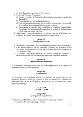 55
g) Doze Deputados na proporção dos assentos.
3. Compete à Comissão Permanente:
a) Exercer os poderes da Assembleia Nacional relativamente ao mandato dos
Deputados;
b) Preparar a abertura das sessões legislativas;
c) Convocar extraordinariamente a Assembleia Nacional, face à necessidade
de se analisar assuntos específicos de carácter urgente;
d) Acompanhar as reuniões das Comissões de Trabalho Especializadas,
Eventuais e Parlamentares de Inquérito fora do período de funcionamento
efectivo da Assembleia Nacional.
4. A Comissão Permanente mantém-se em funções, no termo da legislatura, até
à abertura da reunião constitutiva da nova Assembleia eleita.
Artigo 157.º
(Sessões Legislativas)
1. A legislatura compreende cinco Sessões Legislativas ou Anos Parlamentares.
2. Cada sessão legislativa inicia a quinze de Outubro e tem a duração de um
ano, sendo os intervalos fixados nas leis de organização e funcionamento da
Assembleia Nacional.
3. As sessões legislativas incluem as reuniões plenárias ordinárias e
extraordinárias que sejam necessárias ao desenvolvimento dos trabalhos.
Artigo 158.º
(Quórum de funcionamento)
A Assembleia Nacional pode funcionar em reuniões plenárias com um quinto dos
Deputados em efectividade de funções.
Artigo 159.º
(Deliberações)
As deliberações da Assembleia Nacional são tomadas por maioria absoluta dos
Deputados presentes, desde que superior a mais de metade dos Deputados em
efectividade de funções, salvo quando a Constituição e a lei estabeleçam outras
regras de deliberação.
SECÇÃO IV
COMPETÊNCIA
Artigo 160.º
(Competência organizativa)
Compete à Assembleia Nacional, no domínio da sua organização interna:
a) Legislar sobre a sua organização interna;
 