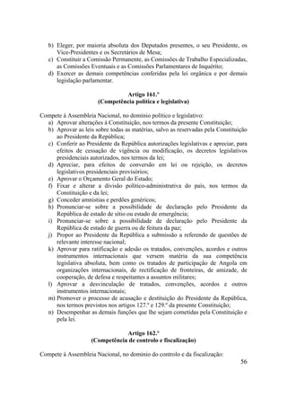 56
b) Eleger, por maioria absoluta dos Deputados presentes, o seu Presidente, os
Vice-Presidentes e os Secretários de Mesa;
c) Constituir a Comissão Permanente, as Comissões de Trabalho Especializadas,
as Comissões Eventuais e as Comissões Parlamentares de Inquérito;
d) Exercer as demais competências conferidas pela lei orgânica e por demais
legislação parlamentar.
Artigo 161.º
(Competência política e legislativa)
Compete à Assembleia Nacional, no domínio político e legislativo:
a) Aprovar alterações à Constituição, nos termos da presente Constituição;
b) Aprovar as leis sobre todas as matérias, salvo as reservadas pela Constituição
ao Presidente da República;
c) Conferir ao Presidente da República autorizações legislativas e apreciar, para
efeitos de cessação de vigência ou modificação, os decretos legislativos
presidenciais autorizados, nos termos da lei;
d) Apreciar, para efeitos de conversão em lei ou rejeição, os decretos
legislativos presidenciais provisórios;
e) Aprovar o Orçamento Geral do Estado;
f) Fixar e alterar a divisão político-administrativa do país, nos termos da
Constituição e da lei;
g) Conceder amnistias e perdões genéricos;
h) Pronunciar-se sobre a possibilidade de declaração pelo Presidente da
República de estado de sítio ou estado de emergência;
i) Pronunciar-se sobre a possibilidade de declaração pelo Presidente da
República de estado de guerra ou de feitura da paz;
j) Propor ao Presidente da República a submissão a referendo de questões de
relevante interesse nacional;
k) Aprovar para ratificação e adesão os tratados, convenções, acordos e outros
instrumentos internacionais que versem matéria da sua competência
legislativa absoluta, bem como os tratados de participação de Angola em
organizações internacionais, de rectificação de fronteiras, de amizade, de
cooperação, de defesa e respeitantes a assuntos militares;
l) Aprovar a desvinculação de tratados, convenções, acordos e outros
instrumentos internacionais;
m) Promover o processo de acusação e destituição do Presidente da República,
nos termos previstos nos artigos 127.º e 129.º da presente Constituição;
n) Desempenhar as demais funções que lhe sejam cometidas pela Constituição e
pela lei.
Artigo 162.º
(Competência de controlo e fiscalização)
Compete à Assembleia Nacional, no domínio do controlo e da fiscalização:
 