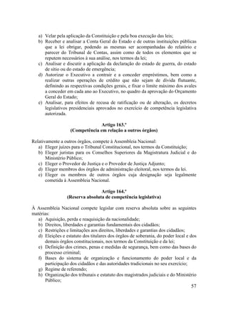 57
a) Velar pela aplicação da Constituição e pela boa execução das leis;
b) Receber e analisar a Conta Geral do Estado e de outras instituições públicas
que a lei obrigar, podendo as mesmas ser acompanhadas do relatório e
parecer do Tribunal de Contas, assim como de todos os elementos que se
reputem necessários à sua análise, nos termos da lei;
c) Analisar e discutir a aplicação da declaração do estado de guerra, do estado
de sítio ou do estado de emergência;
d) Autorizar o Executivo a contrair e a conceder empréstimos, bem como a
realizar outras operações de crédito que não sejam de dívida flutuante,
definindo as respectivas condições gerais, e fixar o limite máximo dos avales
a conceder em cada ano ao Executivo, no quadro da aprovação do Orçamento
Geral do Estado;
e) Analisar, para efeitos de recusa de ratificação ou de alteração, os decretos
legislativos presidenciais aprovados no exercício de competência legislativa
autorizada.
Artigo 163.º
(Competência em relação a outros órgãos)
Relativamente a outros órgãos, compete à Assembleia Nacional:
a) Eleger juízes para o Tribunal Constitucional, nos termos da Constituição;
b) Eleger juristas para os Conselhos Superiores da Magistratura Judicial e do
Ministério Público;
c) Eleger o Provedor de Justiça e o Provedor de Justiça Adjunto;
d) Eleger membros dos órgãos de administração eleitoral, nos termos da lei.
e) Eleger os membros de outros órgãos cuja designação seja legalmente
cometida à Assembleia Nacional.
Artigo 164.º
(Reserva absoluta de competência legislativa)
À Assembleia Nacional compete legislar com reserva absoluta sobre as seguintes
matérias:
a) Aquisição, perda e reaquisição da nacionalidade;
b) Direitos, liberdades e garantias fundamentais dos cidadãos;
c) Restrições e limitações aos direitos, liberdades e garantias dos cidadãos;
d) Eleições e estatuto dos titulares dos órgãos de soberania, do poder local e dos
demais órgãos constitucionais, nos termos da Constituição e da lei;
e) Definição dos crimes, penas e medidas de segurança, bem como das bases do
processo criminal;
f) Bases do sistema de organização e funcionamento do poder local e da
participação dos cidadãos e das autoridades tradicionais no seu exercício;
g) Regime de referendo;
h) Organização dos tribunais e estatuto dos magistrados judiciais e do Ministério
Público;
 