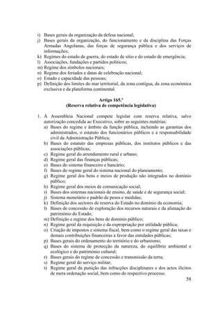 58
i) Bases gerais da organização da defesa nacional;
j) Bases gerais da organização, do funcionamento e da disciplina das Forças
Armadas Angolanas, das forças de segurança pública e dos serviços de
informações;
k) Regimes do estado de guerra, do estado de sítio e do estado de emergência;
l) Associações, fundações e partidos políticos;
m) Regime dos símbolos nacionais;
n) Regime dos feriados e datas de celebração nacional;
o) Estado e capacidade das pessoas;
p) Definição dos limites do mar territorial, da zona contígua, da zona económica
exclusiva e da plataforma continental.
Artigo 165.º
(Reserva relativa de competência legislativa)
1. À Assembleia Nacional compete legislar com reserva relativa, salvo
autorização concedida ao Executivo, sobre as seguintes matérias:
a) Bases do regime e âmbito da função pública, incluindo as garantias dos
administrados, o estatuto dos funcionários públicos e a responsabilidade
civil da Administração Pública;
b) Bases do estatuto das empresas públicas, dos institutos públicos e das
associações públicas;
c) Regime geral do arrendamento rural e urbano;
d) Regime geral das finanças públicas;
e) Bases do sistema financeiro e bancário;
f) Bases do regime geral do sistema nacional do planeamento;
g) Regime geral dos bens e meios de produção não integrados no domínio
público;
h) Regime geral dos meios de comunicação social;
i) Bases dos sistemas nacionais de ensino, de saúde e de segurança social;
j) Sistema monetário e padrão de pesos e medidas;
k) Definição dos sectores de reserva do Estado no domínio da economia;
l) Bases de concessão de exploração dos recursos naturais e da alienação do
património do Estado;
m) Definição e regime dos bens de domínio público;
n) Regime geral da requisição e da expropriação por utilidade pública;
o) Criação de impostos e sistema fiscal, bem como o regime geral das taxas e
demais contribuições financeiras a favor das entidades públicas;
p) Bases gerais do ordenamento do território e do urbanismo;
q) Bases do sistema de protecção da natureza, do equilíbrio ambiental e
ecológico e do património cultural;
r) Bases gerais do regime de concessão e transmissão da terra;
s) Regime geral do serviço militar;
t) Regime geral da punição das infracções disciplinares e dos actos ilícitos
de mera ordenação social, bem como do respectivo processo.
 