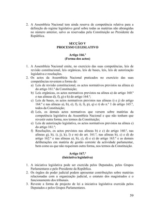 59
2. A Assembleia Nacional tem ainda reserva de competência relativa para a
definição do regime legislativo geral sobre todas as matérias não abrangidas
no número anterior, salvo as reservadas pela Constituição ao Presidente da
República.
SECÇÃO V
PROCESSO LEGISLATIVO
Artigo 166.º
(Forma dos actos)
1. A Assembleia Nacional emite, no exercício das suas competências, leis de
revisão constitucional, leis orgânicas, leis de bases, leis, leis de autorização
legislativa e resoluções.
2. Os actos da Assembleia Nacional praticados no exercício das suas
competências revestem a forma de:
a) Leis de revisão constitucional, os actos normativos previstos na alínea a)
do artigo 161.º da Constituição;
b) Leis orgânicas, os actos normativos previstos na alínea a) do artigo 160.º
e nas alíneas d), f), g) e h) do artigo 164.º;
c) Leis de bases, os actos normativos previstos nas alíneas i) e j) do artigo
164.º e nas alíneas a), b), e), f), i), l), p), q) e r) do n.º 1 do artigo 165.º,
todos da Constituição;
d) Leis, os demais actos normativos que versem sobre matérias da
competência legislativa da Assembleia Nacional e que não tenham que
revestir outra forma, nos termos da Constituição;
e) Leis de autorização legislativa, os actos normativos previstos na alínea c)
do artigo 161.º;
f) Resoluções, os actos previstos nas alíneas b) e c) do artigo 160.º, nas
alíneas g), h), i), j), k), l) e m) do art. 161.º, nas alíneas b), c) e d) do
artigo 162.º e nas alíneas a), b), c), d) e e) do artigo 163.º e as demais
deliberações em matéria de gestão corrente da actividade parlamentar,
bem como as que não requeiram outra forma, nos termos da Constituição.
Artigo 167.º
(Iniciativa legislativa)
1. A iniciativa legislativa pode ser exercida pelos Deputados, pelos Grupos
Parlamentares e pelo Presidente da República.
2. Os órgãos do poder judicial podem apresentar contribuições sobre matérias
relacionadas com a organização judicial, o estatuto dos magistrados e o
funcionamento dos tribunais.
3. Reveste a forma de projecto de lei a iniciativa legislativa exercida pelos
Deputados e pelos Grupos Parlamentares.
 