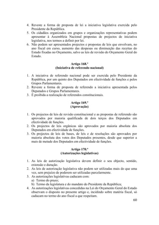 60
4. Reveste a forma de proposta de lei a iniciativa legislativa exercida pelo
Presidente da República.
5. Os cidadãos organizados em grupos e organizações representativas podem
apresentar à Assembleia Nacional propostas de projectos de iniciativa
legislativa, nos termos a definir por lei.
6. Não podem ser apresentados projectos e propostas de leis que envolvam, no
ano fiscal em curso, aumento das despesas ou diminuição das receitas do
Estado fixadas no Orçamento, salvo as leis de revisão do Orçamento Geral do
Estado.
Artigo 168.º
(Iniciativa de referendo nacional)
1. A iniciativa de referendo nacional pode ser exercida pelo Presidente da
República, por um quinto dos Deputados em efectividade de funções e pelos
Grupos Parlamentares.
2. Reveste a forma de proposta de referendo a iniciativa apresentada pelos
Deputados e Grupos Parlamentares.
3. É proibida a realização de referendos constitucionais.
Artigo 169.º
(Aprovação)
1. Os projectos de leis de revisão constitucional e as propostas de referendo são
aprovados por maioria qualificada de dois terços dos Deputados em
efectividade de funções.
2. Os projectos de leis orgânicas são aprovados por maioria absoluta dos
Deputados em efectividade de funções.
3. Os projectos de leis de bases, de leis e de resoluções são aprovados por
maioria absoluta dos votos dos Deputados presentes, desde que superior a
mais de metade dos Deputados em efectividade de funções.
Artigo 170.º
(Autorizações legislativas)
1. As leis de autorização legislativa devem definir o seu objecto, sentido,
extensão e duração.
2. As leis de autorização legislativa não podem ser utilizadas mais do que uma
vez, sem prejuízo de poderem ser utilizadas parcelarmente.
3. As autorizações legislativas caducam com:
a) Termo do prazo;
b) Termo da legislatura e do mandato do Presidente da República;
4. As autorizações legislativas concedidas na Lei do Orçamento Geral do Estado
observam o disposto no presente artigo e, incidindo sobre matéria fiscal, só
caducam no termo do ano fiscal a que respeitam.
 