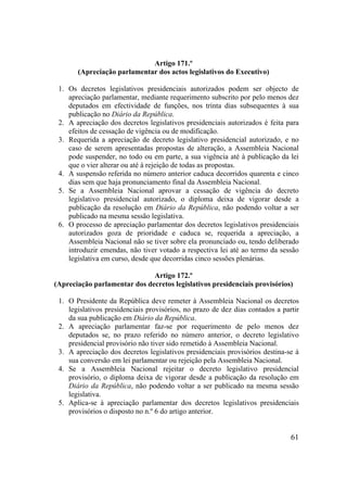 61
Artigo 171.º
(Apreciação parlamentar dos actos legislativos do Executivo)
1. Os decretos legislativos presidenciais autorizados podem ser objecto de
apreciação parlamentar, mediante requerimento subscrito por pelo menos dez
deputados em efectividade de funções, nos trinta dias subsequentes à sua
publicação no Diário da República.
2. A apreciação dos decretos legislativos presidenciais autorizados é feita para
efeitos de cessação de vigência ou de modificação.
3. Requerida a apreciação de decreto legislativo presidencial autorizado, e no
caso de serem apresentadas propostas de alteração, a Assembleia Nacional
pode suspender, no todo ou em parte, a sua vigência até à publicação da lei
que o vier alterar ou até à rejeição de todas as propostas.
4. A suspensão referida no número anterior caduca decorridos quarenta e cinco
dias sem que haja pronunciamento final da Assembleia Nacional.
5. Se a Assembleia Nacional aprovar a cessação de vigência do decreto
legislativo presidencial autorizado, o diploma deixa de vigorar desde a
publicação da resolução em Diário da República, não podendo voltar a ser
publicado na mesma sessão legislativa.
6. O processo de apreciação parlamentar dos decretos legislativos presidenciais
autorizados goza de prioridade e caduca se, requerida a apreciação, a
Assembleia Nacional não se tiver sobre ela pronunciado ou, tendo deliberado
introduzir emendas, não tiver votado a respectiva lei até ao termo da sessão
legislativa em curso, desde que decorridas cinco sessões plenárias.
Artigo 172.º
(Apreciação parlamentar dos decretos legislativos presidenciais provisórios)
1. O Presidente da República deve remeter à Assembleia Nacional os decretos
legislativos presidenciais provisórios, no prazo de dez dias contados a partir
da sua publicação em Diário da República.
2. A apreciação parlamentar faz-se por requerimento de pelo menos dez
deputados se, no prazo referido no número anterior, o decreto legislativo
presidencial provisório não tiver sido remetido à Assembleia Nacional.
3. A apreciação dos decretos legislativos presidenciais provisórios destina-se à
sua conversão em lei parlamentar ou rejeição pela Assembleia Nacional.
4. Se a Assembleia Nacional rejeitar o decreto legislativo presidencial
provisório, o diploma deixa de vigorar desde a publicação da resolução em
Diário da República, não podendo voltar a ser publicado na mesma sessão
legislativa.
5. Aplica-se à apreciação parlamentar dos decretos legislativos presidenciais
provisórios o disposto no n.º 6 do artigo anterior.
 