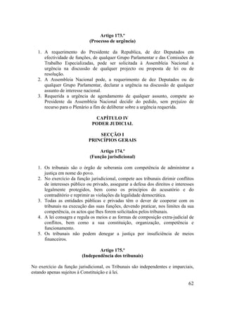 62
Artigo 173.º
(Processo de urgência)
1. A requerimento do Presidente da Republica, de dez Deputados em
efectividade de funções, de qualquer Grupo Parlamentar e das Comissões de
Trabalho Especializadas, pode ser solicitada à Assembleia Nacional a
urgência na discussão de qualquer projecto ou proposta de lei ou de
resolução.
2. A Assembleia Nacional pode, a requerimento de dez Deputados ou de
qualquer Grupo Parlamentar, declarar a urgência na discussão de qualquer
assunto de interesse nacional.
3. Requerida a urgência de agendamento de qualquer assunto, compete ao
Presidente da Assembleia Nacional decidir do pedido, sem prejuízo de
recurso para o Plenário a fim de deliberar sobre a urgência requerida.
CAPÍTULO IV
PODER JUDICIAL
SECÇÃO I
PRINCÍPIOS GERAIS
Artigo 174.º
(Função jurisdicional)
1. Os tribunais são o órgão de soberania com competência de administrar a
justiça em nome do povo.
2. No exercício da função jurisdicional, compete aos tribunais dirimir conflitos
de interesses público ou privado, assegurar a defesa dos direitos e interesses
legalmente protegidos, bem como os princípios do acusatório e do
contraditório e reprimir as violações da legalidade democrática.
3. Todas as entidades públicas e privadas têm o dever de cooperar com os
tribunais na execução das suas funções, devendo praticar, nos limites da sua
competência, os actos que lhes forem solicitados pelos tribunais.
4. A lei consagra e regula os meios e as formas de composição extra-judicial de
conflitos, bem como a sua constituição, organização, competência e
funcionamento.
5. Os tribunais não podem denegar a justiça por insuficiência de meios
financeiros.
Artigo 175.º
(Independência dos tribunais)
No exercício da função jurisdicional, os Tribunais são independentes e imparciais,
estando apenas sujeitos à Constituição e à lei.
 
