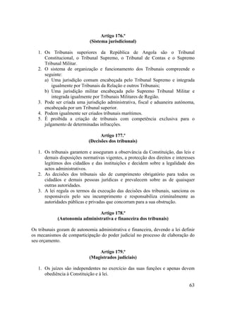 63
Artigo 176.º
(Sistema jurisdicional)
1. Os Tribunais superiores da República de Angola são o Tribunal
Constitucional, o Tribunal Supremo, o Tribunal de Contas e o Supremo
Tribunal Militar.
2. O sistema de organização e funcionamento dos Tribunais compreende o
seguinte:
a) Uma jurisdição comum encabeçada pelo Tribunal Supremo e integrada
igualmente por Tribunais da Relação e outros Tribunais;
b) Uma jurisdição militar encabeçada pelo Supremo Tribunal Militar e
integrada igualmente por Tribunais Militares de Região.
3. Pode ser criada uma jurisdição administrativa, fiscal e aduaneira autónoma,
encabeçada por um Tribunal superior.
4. Podem igualmente ser criados tribunais marítimos.
5. É proibida a criação de tribunais com competência exclusiva para o
julgamento de determinadas infracções.
Artigo 177.º
(Decisões dos tribunais)
1. Os tribunais garantem e asseguram a observância da Constituição, das leis e
demais disposições normativas vigentes, a protecção dos direitos e interesses
legítimos dos cidadãos e das instituições e decidem sobre a legalidade dos
actos administrativos.
2. As decisões dos tribunais são de cumprimento obrigatório para todos os
cidadãos e demais pessoas jurídicas e prevalecem sobre as de quaisquer
outras autoridades.
3. A lei regula os termos da execução das decisões dos tribunais, sanciona os
responsáveis pelo seu incumprimento e responsabiliza criminalmente as
autoridades públicas e privadas que concorram para a sua obstrução.
Artigo 178.º
(Autonomia administrativa e financeira dos tribunais)
Os tribunais gozam de autonomia administrativa e financeira, devendo a lei definir
os mecanismos de comparticipação do poder judicial no processo de elaboração do
seu orçamento.
Artigo 179.º
(Magistrados judiciais)
1. Os juízes são independentes no exercício das suas funções e apenas devem
obediência à Constituição e à lei.
 