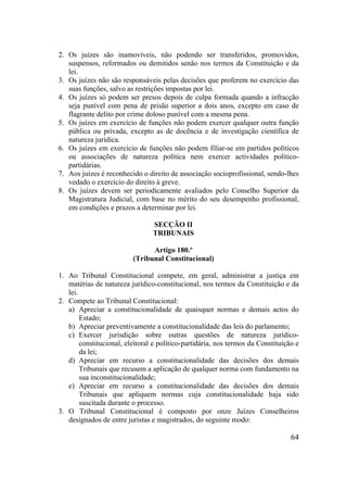64
2. Os juízes são inamovíveis, não podendo ser transferidos, promovidos,
suspensos, reformados ou demitidos senão nos termos da Constituição e da
lei.
3. Os juízes não são responsáveis pelas decisões que proferem no exercício das
suas funções, salvo as restrições impostas por lei.
4. Os juízes só podem ser presos depois de culpa formada quando a infracção
seja punível com pena de prisão superior a dois anos, excepto em caso de
flagrante delito por crime doloso punível com a mesma pena.
5. Os juízes em exercício de funções não podem exercer qualquer outra função
pública ou privada, excepto as de docência e de investigação científica de
natureza jurídica.
6. Os juízes em exercício de funções não podem filiar-se em partidos políticos
ou associações de natureza política nem exercer actividades político-
partidárias.
7. Aos juízes é reconhecido o direito de associação socioprofissional, sendo-lhes
vedado o exercício do direito à greve.
8. Os juízes devem ser periodicamente avaliados pelo Conselho Superior da
Magistratura Judicial, com base no mérito do seu desempenho profissional,
em condições e prazos a determinar por lei.
SECÇÃO II
TRIBUNAIS
Artigo 180.º
(Tribunal Constitucional)
1. Ao Tribunal Constitucional compete, em geral, administrar a justiça em
matérias de natureza jurídico-constitucional, nos termos da Constituição e da
lei.
2. Compete ao Tribunal Constitucional:
a) Apreciar a constitucionalidade de quaisquer normas e demais actos do
Estado;
b) Apreciar preventivamente a constitucionalidade das leis do parlamento;
c) Exercer jurisdição sobre outras questões de natureza jurídico-
constitucional, eleitoral e político-partidária, nos termos da Constituição e
da lei;
d) Apreciar em recurso a constitucionalidade das decisões dos demais
Tribunais que recusem a aplicação de qualquer norma com fundamento na
sua inconstitucionalidade;
e) Apreciar em recurso a constitucionalidade das decisões dos demais
Tribunais que apliquem normas cuja constitucionalidade haja sido
suscitada durante o processo.
3. O Tribunal Constitucional é composto por onze Juízes Conselheiros
designados de entre juristas e magistrados, do seguinte modo:
 